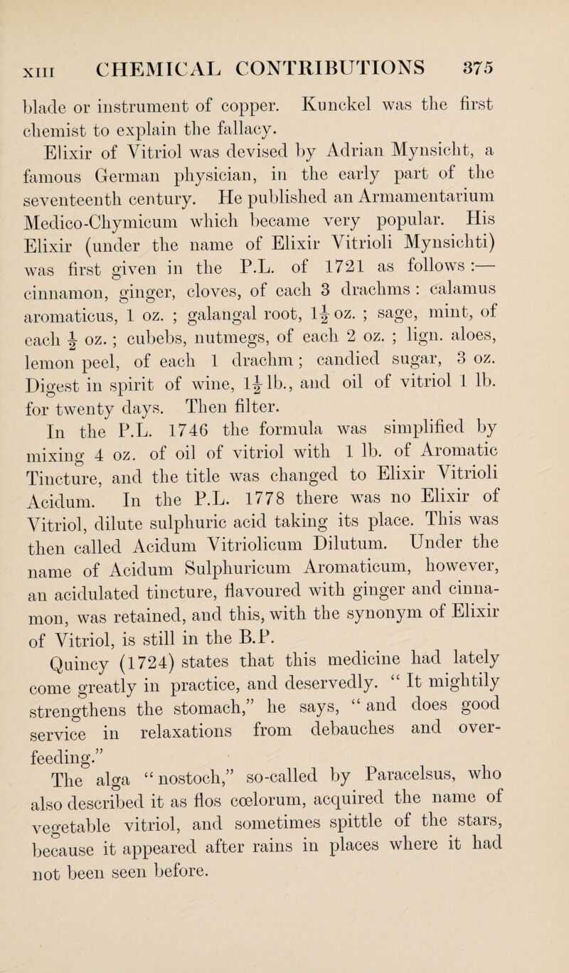 blade or instrument of copper. Kunckel was the first chemist to explain the fallacy. Elixir of Vitriol was devised by Adrian Mynsicht, a famous German physician, in the early part of the seventeenth century. He published an Armamentarium Medico-Chymicum which became very popular. His Elixir (under the name of Elixir Vitrioli Mynsichti) Avas first given in the P.L. of 1721 as follows cinnamon, ginger, cloves, of each 3 drachms : calamus aromaticus, 1 oz. ; galangal root, 1^ oz. ; sage, mint, of each ^ oz. ; cubebs, nutmegs, of each 2 oz. ; lign. aloes, lemon peel, of each 1 drachm; candied sugar, 3 oz. Digest in spirit of wine, l|-lb., and oil of vitriol 1 lb. for twenty days. Then filter. In the P.L. 1746 the formula Avas simplified by mixing 4 oz. of oil of Autriol with 1 lb. of Aromatic Tincture, and the title was changed to Elixir Vitrioli Acidum. In the P.L. 1778 there was no Elixir of Vitriol, dilute sulphuric acid taking its place. This was then called Acidum Vitriolicum Dilutum. Under the name of Acidum Sulphuricum Aromaticum, however, an acidulated tincture, flavoured with ginger and cinna¬ mon, was retained, and this, with the synonym of Elixir of Vitriol, is still in the B.P. Quincy (1724) states that this medicine had lately come greatly in practice, and deservedly. “ It mightily strengthens the stomach,” he says, “ and does good service in relaxations from debauches and over¬ feeding.” The alga “ nostoch,” so-called by Paracelsus, who also described it as flos coelorum, acquired the name of vegetable vitriol, and sometimes spittle of the stars, because it appeared after rains in places where it had not been seen before.