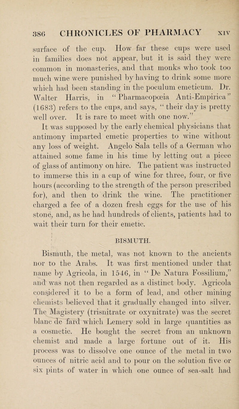 surface of the cup. How far these cups were used in families does not appear, but it is said they were common in monasteries, and that monks who took too much wine were punished by having to drink some more which had been standing in the poculum emeticum. Dr. Walter Harris, in “ Pharmacopoeia Anti-Empirica ” (1683) refers to the cups, and says, “ their day is pretty well over. It is rare to meet with one now.” It was supposed by the early chemical physicians that antimony imparted emetic properties to wine without any loss of weight. Angelo Sala tells of a German who attained some fame in his time by letting out a piece of glass of antimony on hire. The patient was instructed to immerse this in a cup of wine for three, four, or five hours (according to the strength of the person prescribed for), and then to drink the wine. The practitioner charged a fee of a dozen fresh eggs for the use of his stond, and, as he had hundreds of clients, patients had to wait their turn for their emetic. . BISMUTH. Bismuth, the metal, was not known to the ancients nor to the Arabs. It was first mentioned under that name by Agricola, in 1546, in “ De Natura Fossilium,” and was not then regarded as a distinct body. Agricola considered it to be a form of lead, and other mining chemists believed that it gradually changed into silver. The Magistery (trisnitrate or oxynitrate) was the secret blanc de fard which Lemery sold in large quantities as a cosmetic. He bought the secret from an unknown chemist and made a large fortune out of it. His process was to dissolve one ounce of the metal in two ounces of nitric acid and to pour on the solution five or six pints of water in which one ounce of sea-salt had