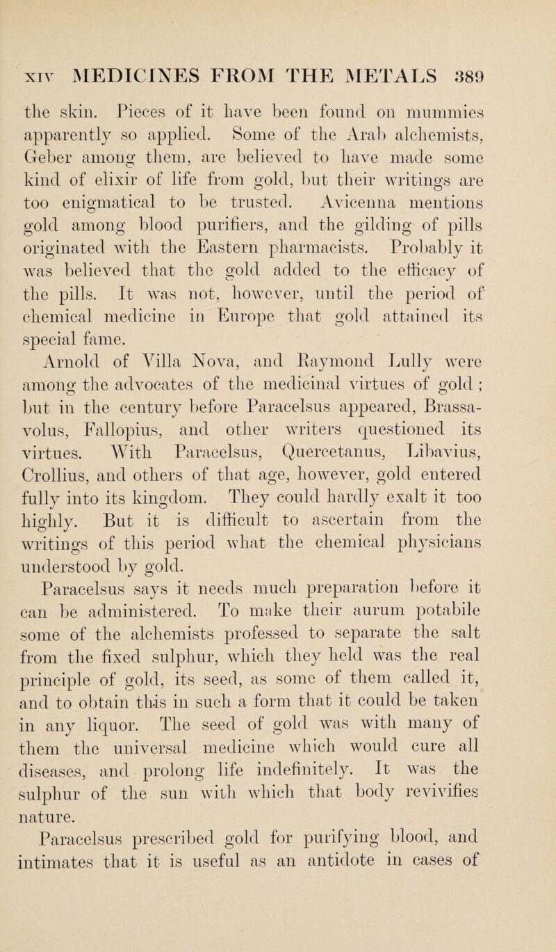 the skin. Pieces of it have been found on mummies apparently so applied. Some of the Aral) alchemists, Geber amonsr them, are believed to have made some kind of elixir of life from gold, but their writings are too enigmatical to be trusted. Avicenna mentions gold among blood purifiers, and the gilding of pills originated with the Eastern pharmacists. Probably it was believed that the gold added to the efficacy of the pills. It was not, however, until the period of chemical medicine in Europe that gold attained its special fame. Arnold of Villa Nova, and Raymond Lully were among the advocates of the medicinal virtues of gold ; but in the century before Paracelsus appeared, Brassa- volus, Fallopius, and other writers questioned, its virtues. With Paracelsus, Quercetanus, Libavius, Crollius, and others of that age, however, gold entered fully into its kingdom. They could hardly exalt it too highly. But it is difficult to ascertain from the writings of this period what the chemical physicians understood by gold. Paracelsus says it needs much preparation before it can be administered. To make their aurum potabile some of the alchemists professed to separate the salt from the fixed sulphur, which they held was the real principle of gold, its seed, as some of them called it, and to obtain this in such a form that it could be taken in any liquor. The seed of gold was with many of them the universal medicine which would cure all diseases, and prolong life indefinitely. It was the sulphur of the sun with which that body revivifies nature. Paracelsus prescribed gold for purifying blood, and intimates that it is useful as an antidote in cases of