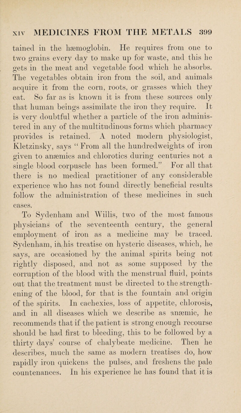 tainecl in the haemoglobin. He requires from one to two grains every day to make up for waste, and this he gets in the meat and vegetable food which he absorbs. o o The vegetables obtain iron from the soil, and animals acquire it from the corn, roots, or grasses which they eat. So far as is known it is from these sources only that human beings assimilate the iron they require. It is very doubtful whether a particle of the iron adminis¬ tered in any of the multitudinous forms which pharmacy provides is retained. A noted modern physiologist, Kletzinsky, says “ From all the hundredweights of iron given to ansemics and chlorotics during centuries not a single blood corpuscle has been formed.” For all that there is no medical practitioner of any considerable experience who has not found directly beneficial results follow the administration of these medicines in such cases. To Sydenham and Willis, two of the most famous physicians of the seventeenth century, the general employment of iron as a medicine may be traced. Sydenham, in his treatise on hysteric diseases, which, he says, are occasioned by the animal spirits being not rightly disposed, and not as some supposed by the corruption of the blood with the menstrual fluid, points out that the treatment must be directed to the strength¬ ening of the blood, for that is the fountain and origin of the spirits. In cachexies, loss of appetite, chlorosis, and in all diseases which we describe as anaemic, he recommends that if the patient is strong enough recourse should be had first to bleeding, this to be followed by a thirty days’ course of chalybeate medicine. Then he describes, much the same as modern treatises do, how rapidly iron quickens the pulses, and freshens the pale countenances. In his experience he has found that it is