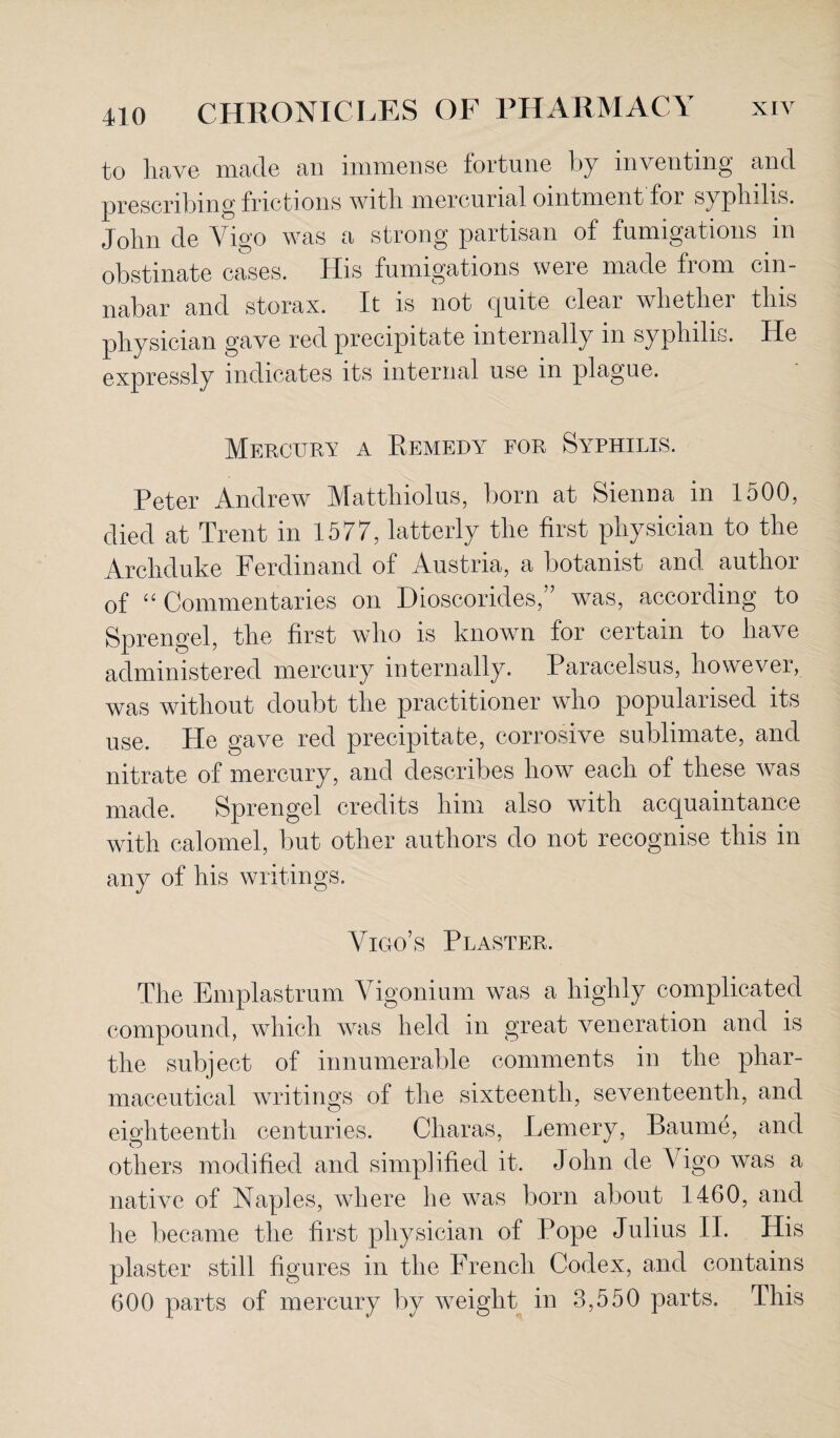 to have made an immense fortune by inventing and prescribing frictions with mercurial ointment for syphilis. John de Vigo was a strong partisan of fumigations in obstinate cases. His fumigations were made from cin¬ nabar and storax. It is not quite clear whether this physician gave red precipitate internally in syphilis. He expressly indicates its internal use in plague. Mercury a Remedy for Syphilis. Peter Andrew Matthiolus, born at Sienna in 1500, died at Trent in 1577, latterly the first physician to the Archduke Ferdinand of Austria, a botanist and author of “ Commentaries on Dioscorides,” was, according to Sprengel, the first who is known for certain to have administered mercury internally. Paracelsus, however, was without doubt the practitioner who popularised its use. He gave red precipitate, corrosive sublimate, and nitrate of mercury, and describes how each of these was made. Sprengel credits him also with acquaintance with calomel, but other authors do not recognise this in any of his writings. Vigo’s Plaster. The Emplastrum Vigonium was a highly complicated compound, which was held in great veneration and is the subject of innumerable comments in the phar¬ maceutical writings of the sixteenth, seventeenth, and eighteenth centuries. Cliaras, Lemery, Baume, and others modified and simplified it. John de Vigo was a native of Naples, where he was born about 1460, and he became the first physician of Pope Julius II. His plaster still figures in the French Codex, and contains 600 parts of mercury by weight in 3,550 parts. This