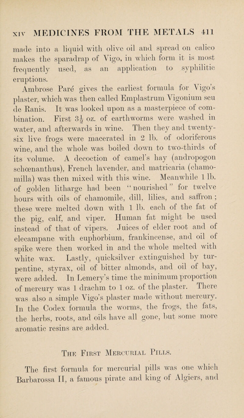 made into a liquid with olive oil and spread on calico makes the sparadrap of Vigo, in which form it is most frequently used, as an application to syphilitic eruptions. Ambrose Pare gives the earliest formula for Vigo’s plaster, which was then called Emplastrum Yigonium seu de Ranis. It was looked upon as a masterpiece of com¬ bination. First 3^ oz. of earthworms were washed in water, and afterwards in wine. Then they and twenty- six live frosts were macerated in 2 lb. of odoriferous wine, and the whole was boiled down to two-thirds of its volume. A decoction of camels hay (andropogon schcenanthus), French lavender, and matricaria (charno- milla) was then mixed with this wine. Meanwhile 1 lb. of golden litharge had been “nourished” for twelve hours with oils of chamomile, dill, lilies, and saflron ; these were melted down with 1 lb. each of the fat of the pig, calf, and viper. Human fat might be used instead of that of vipers. Juices of elder root and of elecampane with euphorbium, frankincense, and oil of spike were then worked in and the whole melted with white wax. Lastly, quicksilver extinguished by tur¬ pentine, styrax, oil of bitter almonds, and oil of bay, were added. In Fernery’s time the minimum proportion of mercury was 1 drachm to 1 oz. of the plaster. There was also a simple Vigo’s plaster made without mercury. In the Codex formula the worms, the frogs, the fats, the herbs, roots, and oils have all gone, but some more aromatic resins are added. The First Mercurial Pills. The first formula for mercurial pills was one which Barbarossa II, a famous pirate and king of Algiers, and