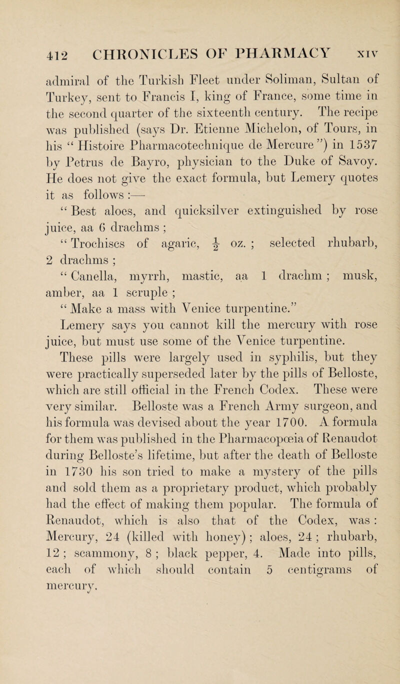 admiral of the Turkish Fleet under Soliman, Sultan of Turkey, sent to Francis I, king of France, some time in the second quarter of the sixteenth century. The recipe was published (says Dr. Etienne Michelon, of Tours, in his “ Histoire Pharmacotechnique de Mercure ”) in 1537 by Petrus de Bayro, physician to the Duke of Savoy. He does not give the exact formula, but Lemery quotes it as follows :— “ Best aloes, and quicksilver extinguished by rose juice, aa 6 drachms ; “ Trochiscs of agaric, \ oz. ; selected rhubarb, 2 drachms ; “ Canella, myrrh, mastic, a a 1 drachm; musk, amber, aa 1 scruple ; “Make a mass with Venice turpentine.” Lemery says you cannot kill the mercury with rose juice, but must use some of the Venice turpentine. These pills were largely used in syphilis, but they were practically superseded later by the pills of Belloste, which are still official in the French Codex. These were very similar. Belloste was a French Army surgeon, and his formula was devised about the year 1700. A formula for them was published in the Pharmacopoeia of Renaudot during Belloste’s lifetime, but after the death of Belloste in 1730 his son tried to make a mystery of the pills and sold them as a proprietary product, which probably had the effect of making them popular. The formula of Renaudot, which is also that of the Codex, was : Mercury, 24 (killed with honey); aloes, 24 ; rhubarb, 12 ; scammony, 8 ; black pepper, 4. Made into pills, each of which should contain 5 centigrams of mercury.