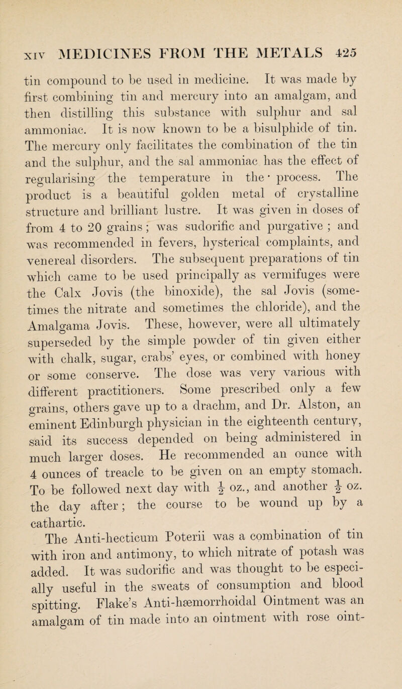 tin compound to be used in medicine. It was made by first combining tin and mercury into an amalgam, and then distilling this substance with sulphur and sal ammoniac. It is now known to be a bisulphide of tin. The mercury only facilitates the combination of the tin and the sulphur, and the sal ammoniac has the effect of regularising the temperature in the * process. The product is a beautiful golden metal of crystalline structure and brilliant lustre. It was given in doses of from 4 to 20 grains ; was sudorific and purgative ; and was recommended in fevers, hysterical complaints, and venereal disorders. The subsequent preparations of tin which came to be used principally as vermifuges were the Calx Jovis (the binoxide), the sal Jovis (some¬ times the nitrate and sometimes the chloride), and the Amalgama Jovis. These, however, were all ultimately superseded by the simple powder of tin given either with chalk, sugar, crabs’ eyes, or combined with honey or some conserve. The dose was very various with different practitioners. Some prescribed only a few grains, others gave up to a drachm, and Dr. Alston, an eminent Edinburgh physician in the eighteenth century, said its success depended on being administered in much larger doses. He recommended an ounce with 4 ounces of treacle to be given on an empty stomach. To be followed next day with J oz., and another oz. the day after; the course to be wound up by a cathartic. The Anti-hecticum Poterii was a combination of tin with iron and antimony, to which nitrate of potash was added. It was sudorific and was thought to be especi¬ ally useful in the sweats of consumption and blood spitting. Flake’s Antidisemorrhoidal Ointment was an amalgam of tin made into an ointment with rose oint-