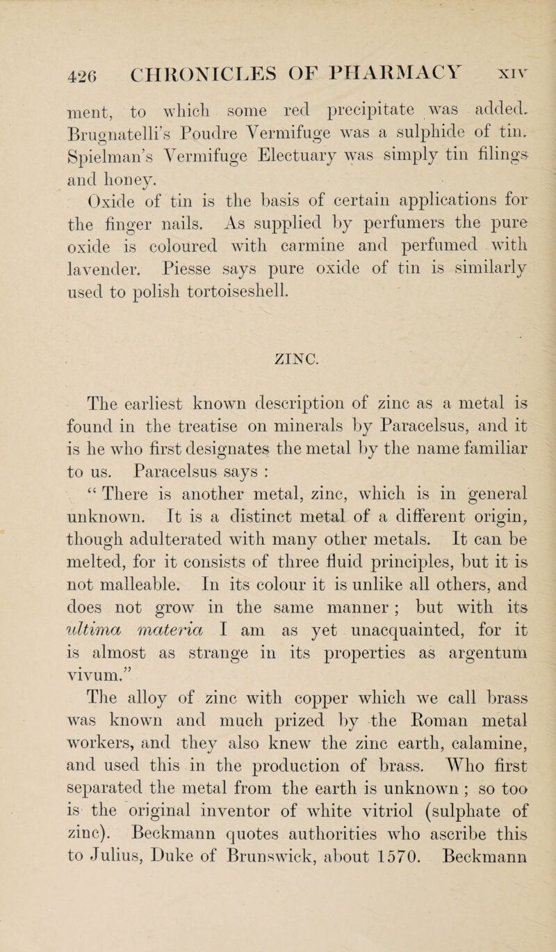 ment, to which some red precipitate was added. Brugnatelli’s Poudre Vermifuge was a sulphide of tin. Spielman s Vermifuge Electuary was simply tin filings and honey. Oxide of tin is the basis of certain applications for the finger nails. As supplied by perfumers the pure oxide is coloured with carmine and perfumed with lavender. Piesse says pure oxide of tin is similarly used to polish tortoiseshell. ZINC. The earliest known description of zinc as a metal is found in the treatise on minerals by Paracelsus, and it is he who first designates the metal by the name familiar to us. Paracelsus says : “ There is another metal, zinc, which is in general unknown. It is a distinct metal of a different origin, though adulterated with many other metals. It can be melted, for it consists of three fluid principles, but it is not malleable. In its colour it is unlike all others, and does not grow in the same manner; but with its ultima materia I am as yet unacquainted, for it is almost as strange in its properties as argentum vivum.” The alloy of zinc with copper which we call brass was known and much prized by the Roman metal workers, and they also knew the zinc earth, calamine, and used this in the production of brass. Who first separated the metal from the earth is unknown ; so too is the original inventor of white vitriol (sulphate of zinc). Beckmann quotes authorities who ascribe this to Julius, Duke of Brunswick, about 1570. Beckmann