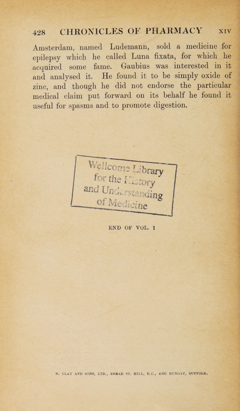 Amsterdam, named Ludemann, sold a medicine for epilepsy which he called Luna fixata, for which he acquired some fame. Gaubius was interested in it and analysed it. He found it to be simply oxide of zinc, and though he did not endorse the particular medical claim put forward on its behalf he found it useful for spasms and to promote digestion. R. CLAY AND SONS, LTD., BREAD ST. HILL, E.C., AND BUNGAY, SUFFOLK.