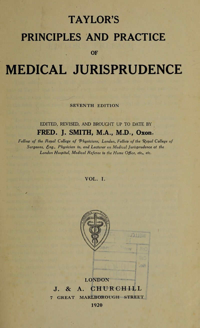 PRINCIPLES AND PRACTICE OF MEDICAL JURISPRUDENCE SEVENTH EDITION EDITED, REVISED, AND BROUGHT UP TO DATE BY FRED. J. SMITH, M.A., M.D., Oxon. Fellow of the Royal College of ‘Physicians, London, Fellow of the ‘Royal College of Surgeons, <$ng.. Physician to, and Lecturer on Medical Jurisprudence at the London Hospital, Medical Referee to the Florae Office, etc,, etc. YOL. I. ,F ' ' ‘ ** * » . . . W LONDON J. & A. CHURCHILL 7 GREAT MARLBOROUGH STREET 1920