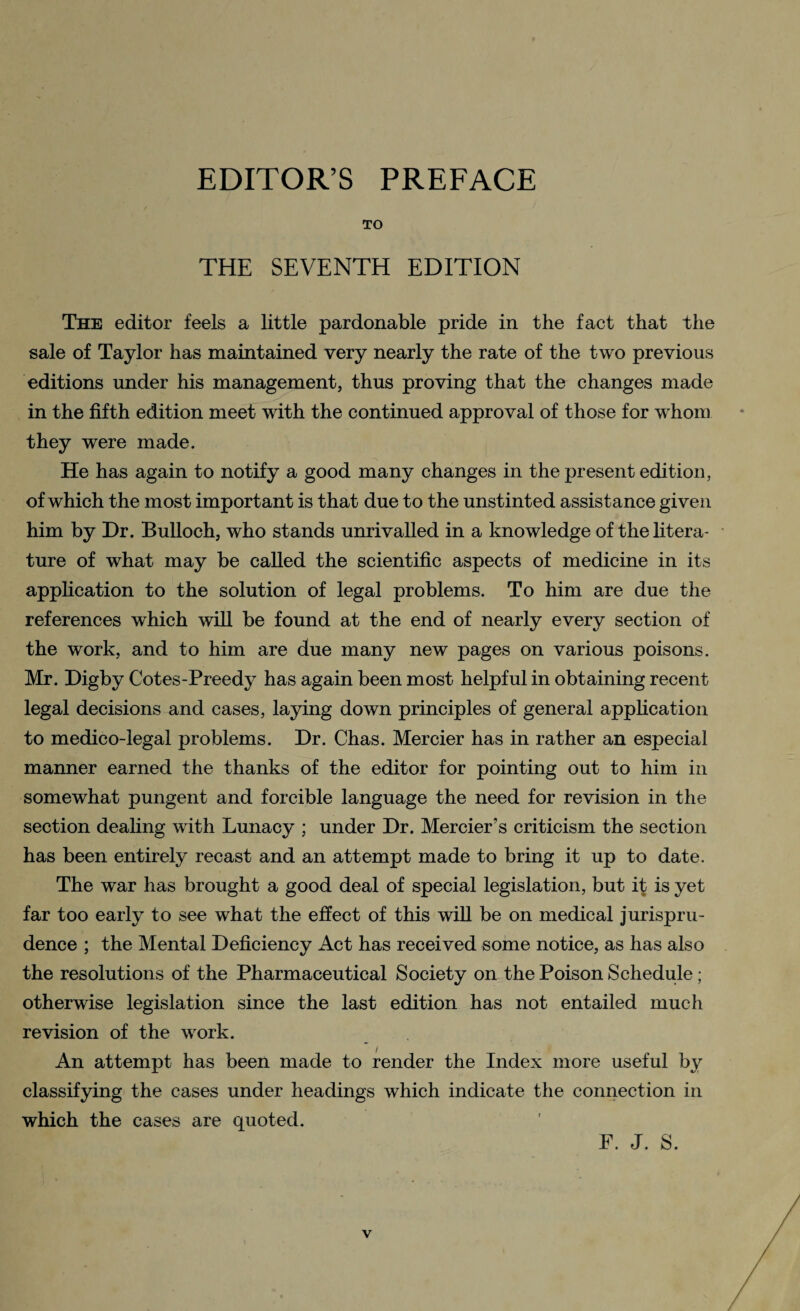 TO THE SEVENTH EDITION The editor feels a little pardonable pride in the fact that the sale of Taylor has maintained very nearly the rate of the two previous editions under his management, thus proving that the changes made in the fifth edition meet with the continued approval of those for whom they were made. He has again to notify a good many changes in the present edition, of which the most important is that due to the unstinted assistance given him by Dr. Bulloch, who stands unrivalled in a knowledge of the litera¬ ture of what may be called the scientific aspects of medicine in its application to the solution of legal problems. To him are due the references which will be found at the end of nearly every section of the work, and to him are due many new pages on various poisons. Mr. Digby Cotes-Preedy has again been most helpful in obtaining recent legal decisions and cases, laying down principles of general application to medico-legal problems. Dr. Chas. Mercier has in rather an especial manner earned the thanks of the editor for pointing out to him in somewhat pungent and forcible language the need for revision in the section dealing with Lunacy ; under Dr. Mercier’s criticism the section has been entirely recast and an attempt made to bring it up to date. The war has brought a good deal of special legislation, but if; is yet far too early to see what the effect of this will be on medical jurispru¬ dence ; the Mental Deficiency Act has received some notice, as has also the resolutions of the Pharmaceutical Society on the Poison Schedule; otherwise legislation since the last edition has not entailed much revision of the work. An attempt has been made to render the Index more useful by classifying the cases under headings which indicate the connection in which the cases are quoted. F. J. S.