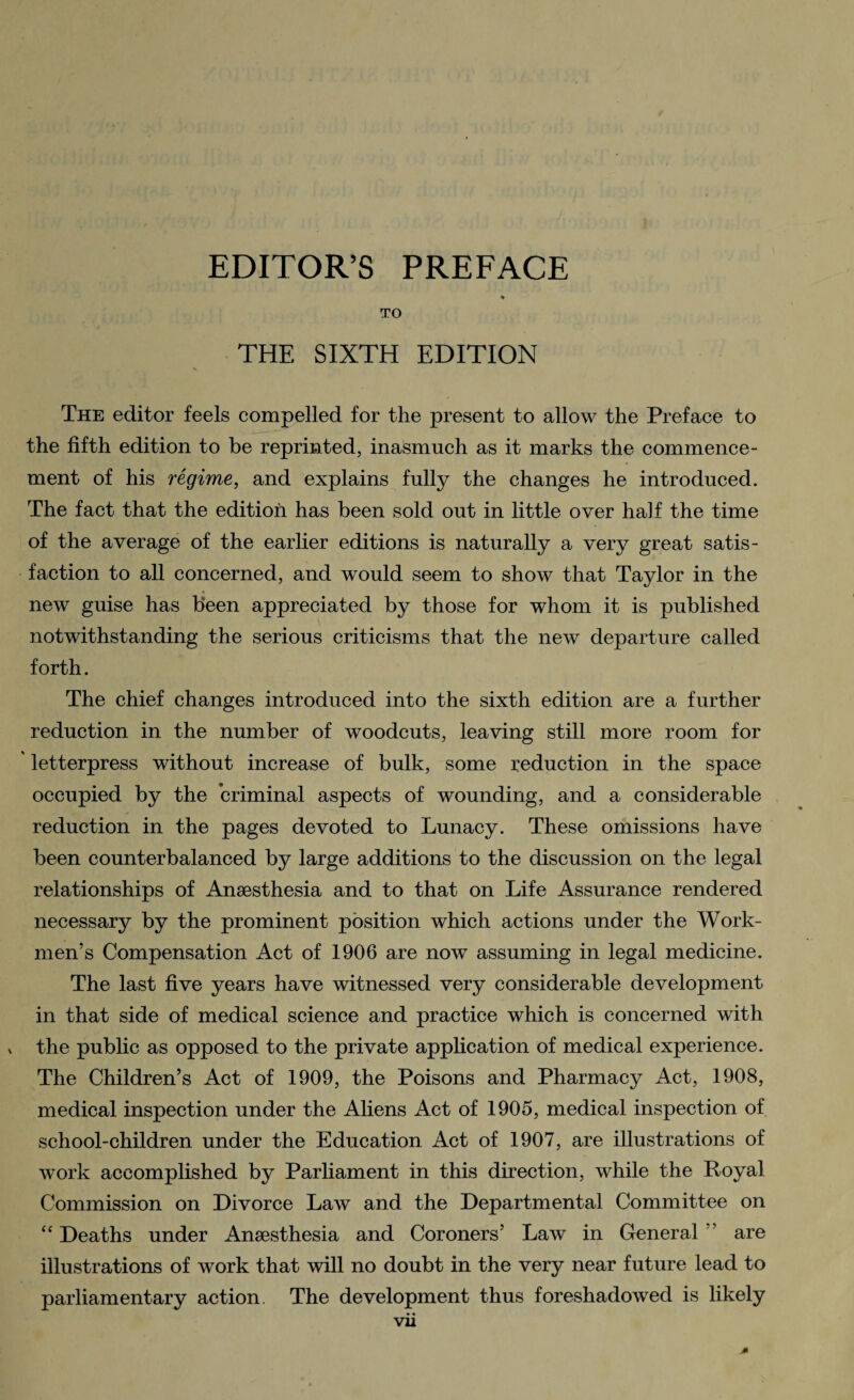 TO THE SIXTH EDITION The editor feels compelled for the present to allow the Preface to the fifth edition to he reprinted, inasmuch as it marks the commence¬ ment of his regime, and explains fully the changes he introduced. The fact that the edition has been sold out in little over half the time of the average of the earlier editions is naturally a very great satis¬ faction to all concerned, and would seem to show that Taylor in the new guise has been appreciated by those for whom it is published notwithstanding the serious criticisms that the new departure called forth. The chief changes introduced into the sixth edition are a further reduction in the number of woodcuts, leaving still more room for letterpress without increase of bulk, some reduction in the space occupied by the criminal aspects of wounding, and a considerable reduction in the pages devoted to Lunacy. These omissions have been counterbalanced by large additions to the discussion on the legal relationships of Anaesthesia and to that on Life Assurance rendered necessary by the prominent position which actions under the Work¬ men’s Compensation Act of 1906 are now assuming in legal medicine. The last five years have witnessed very considerable development in that side of medical science and practice which is concerned with x the public as opposed to the private application of medical experience. The Children’s Act of 1909, the Poisons and Pharmacy Act, 1908, medical inspection under the Aliens Act of 1905, medical inspection of school-children under the Education Act of 1907, are illustrations of work accomplished by Parhament in this direction, while the Royal Commission on Divorce Law and the Departmental Committee on “ Deaths under Anaesthesia and Coroners’ Law in General ” are illustrations of work that will no doubt in the very near future lead to parliamentary action. The development thus foreshadowed is likely vii *