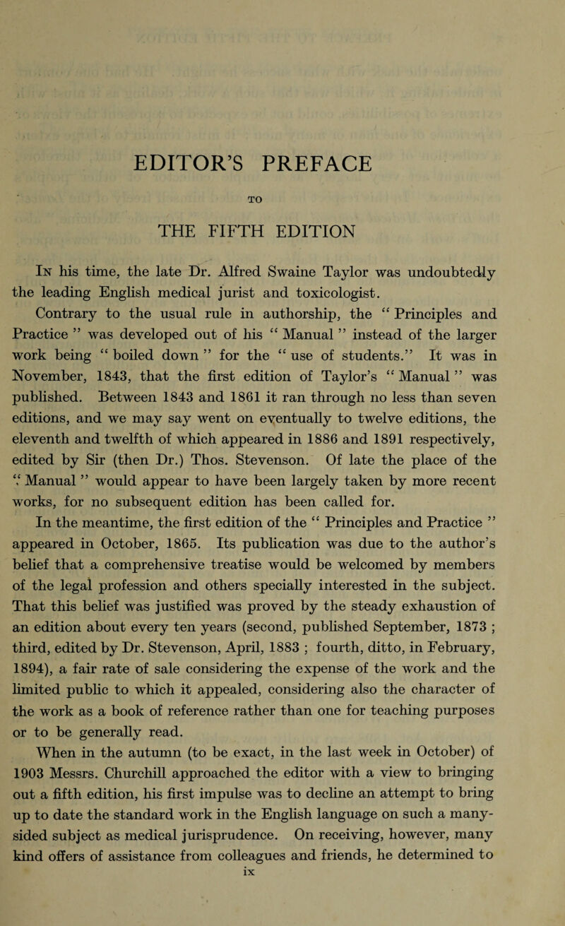 TO THE FIFTH EDITION In his time, the late Dr. Alfred Swaine Taylor was undoubtedly the leading English medical jurist and toxicologist. Contrary to the usual rule in authorship, the “ Principles and Practice ” was developed out of his “ Manual ” instead of the larger work being “ boiled down ” for the “ use of students.” It was in November, 1843, that the first edition of Taylor’s “ Manual ” was published. Between 1843 and 1861 it ran through no less than seven editions, and we may say went on eventually to twelve editions, the eleventh and twelfth of which appeared in 1886 and 1891 respectively, edited by Sir (then Dr.) Thos. Stevenson. Of late the place of the V Manual ” would appear to have been largely taken by more recent works, for no subsequent edition has been called for. In the meantime, the first edition of the “ Principles and Practice ” appeared in October, 1865. Its publication was due to the author’s belief that a comprehensive treatise would be welcomed by members of the legal profession and others specially interested in the subject. That this belief was justified was proved by the steady exhaustion of an edition about every ten years (second, published September, 1873 ; third, edited by Dr. Stevenson, April, 1883 ; fourth, ditto, in February, 1894), a fair rate of sale considering the expense of the work and the limited public to which it appealed, considering also the character of the work as a book of reference rather than one for teaching purposes or to be generally read. When in the autumn (to be exact, in the last week in October) of 1903 Messrs. Churchill approached the editor with a view to bringing out a fifth edition, his first impulse was to decline an attempt to bring up to date the standard work in the English language on such a many- sided subject as medical jurisprudence. On receiving, however, many kind offers of assistance from colleagues and friends, he determined to