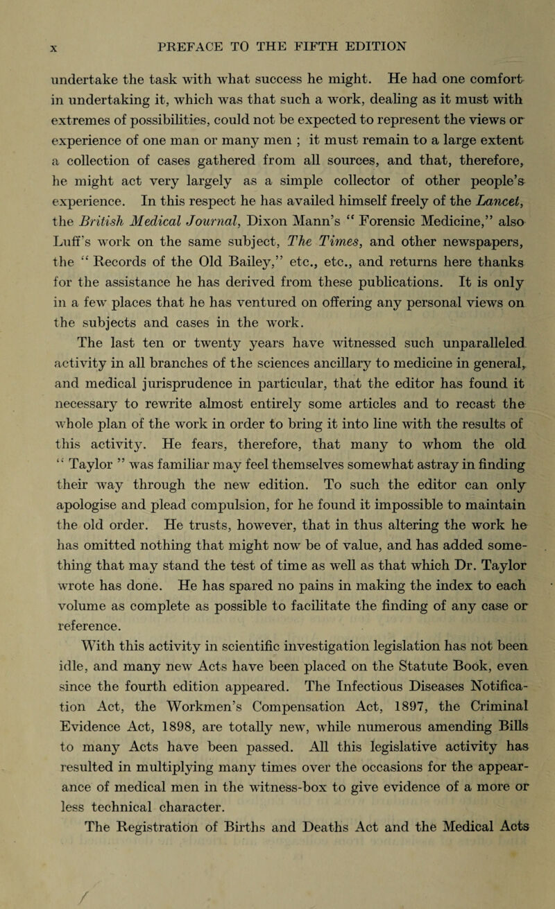 undertake the task with what success he might. He had one comfort in undertaking it, which was that such a work, dealing as it must with extremes of possibilities, could not be expected to represent the views or experience of one man or many men ; it must remain to a large extent a collection of cases gathered from all sources, and that, therefore, he might act very largely as a simple collector of other people’s experience. In this respect he has availed himself freely of the Lancet, the British Medical Journal, Dixon Mann’s “ Forensic Medicine,” also Luff's work on the same subject, The Times, and other newspapers, the “ Records of the Old Bailey,” etc., etc., and returns here thanks for the assistance he has derived from these publications. It is only in a few places that he has ventured on offering any personal views on the subjects and cases in the wTork. The last ten or twrenty years have witnessed such unparalleled activity in all branches of the sciences ancillary to medicine in general, and medical jurisprudence in particular, that the editor has found it necessary to rewrite almost entirely some articles and to recast the whole plan of the work in order to bring it into line with the results of this activity. He fears, therefore, that many to whom the old “ Taylor ” was familiar may feel themselves somewhat astray in finding their wTay through the new edition. To such the editor can only apologise and plead compulsion, for he found it impossible to maintain the old order. He trusts, however, that in thus altering the work ho has omitted nothing that might now be of value, and has added some¬ thing that may stand the test of time as well as that which Dr. Taylor wrote has done. He has spared no pains in making the index to each volume as complete as possible to facilitate the finding of any case or reference. With this activity in scientific investigation legislation has not been idle, and many new Acts have been placed on the Statute Book, even since the fourth edition appeared. The Infectious Diseases Notifica¬ tion Act, the Workmen’s Compensation Act, 1897, the Criminal Evidence Act, 1898, are totally new, Avhile numerous amending Bills to many Acts have been passed. All this legislative activity has resulted in multiplying many times over the occasions for the appear¬ ance of medical men in the witness-box to give evidence of a more or less technical character. The Registration of Births and Deaths Act and the Medical Acts