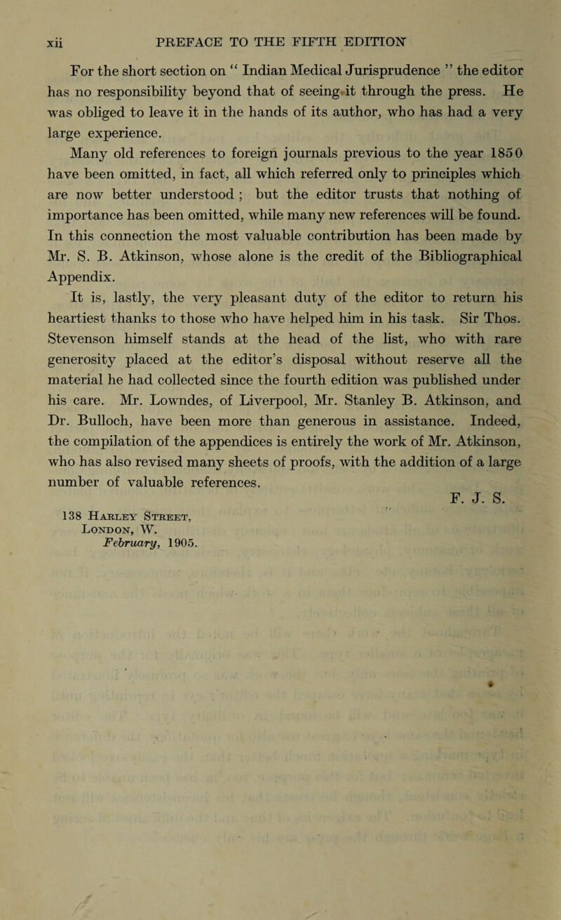 For the short section on “ Indian Medical Jurisprudence ” the editor has no responsibility beyond that of seeing it through the press. He was obliged to leave it in the hands of its author, who has had a very large experience. Many old references to foreign journals previous to the year 1850 have been omitted, in fact, all which referred only to principles which are now better understood ; but the editor trusts that nothing of importance has been omitted, while many new references will be found. In this connection the most valuable contribution has been made by Mr. S. B. Atkinson, whose alone is the credit of the Bibliographical Appendix. It is, lastly, the very pleasant duty of the editor to return his heartiest thanks to those who have helped him in his task. Sir Thos. Stevenson himself stands at the head of the list, who with rare generosity placed at the editor’s disposal without reserve all the material he had collected since the fourth edition was published under his care. Mr. Lowndes, of Liverpool, Mr. Stanley B. Atkinson, and Dr. Bulloch, have been more than generous in assistance. Indeed, the compilation of the appendices is entirely the work of Mr. Atkinson, who has also revised many sheets of proofs, with the addition of a large number of valuable references. F. J. S. 138 Harley Street, London, W. February, 1905.