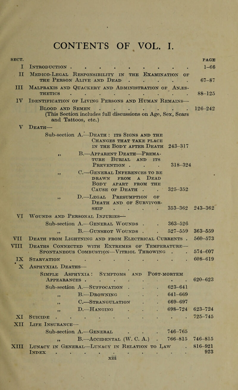 SECT. I II III IV V VI VII VIII IX X XI XII XIII CONTENTS OF VOL. I. Introduction ......... Medico-Legal Responsibility in the Examination of the Person Alive and Dead ..... Malpraxis and Quackery and Administration of Anaes¬ thetics ......... Identification of Living Persons and Human Remains— Blood and Semen ....... (This Section includes full discussions on Age, Sex, Scars and Tattoos, etc.) Death—- Sub-section A.—Death : its Signs and the Changes that take place t in the Body after Death 243-317 „ B.—Apparent Death—Prema¬ ture Burial and its Prevention . . . 318-324 ,, C.—General Inferences to be DRAWN FROM A DEAD Body apart from the Cause of Death . . 325-352 ,, D.—Legal Presumption of Death and of Survivor¬ ship .... 353-362 Wounds and Personal Injuries— Sub-section A.—General Wounds . . 363-526 ,, B.—Gunshot Wounds . . 527-559 Death from Lightning and from Electrical Currents . Deaths Connected with Extremes of Temperature— Spontaneous Combustion—Vitriol Throwing . •*- Starvation Asphyxial Deaths— Simple Asphyxia : Symptoms and Post-mortem Appearances ....... Sub-section A.—Suffocation . . . 623-641 ,, B.—Drowning . . . 641-669 ,, C.—Strangulation . . 669-697 ,, D.—Hanging . . . 698-724 Suicide .......... Life Insurance—- Sub-section A.—General . . . 746-765 „ B.—Accidental (W. C. A.) . 766-815 Lunacy in General—Lunacy in Relation to Law Index .......... page 1-66 67-87 88-125 126-242 243-362 363-559 560-573 574-607 608-619 620-623 623-724 725-745 746-815 816-921 923 xm