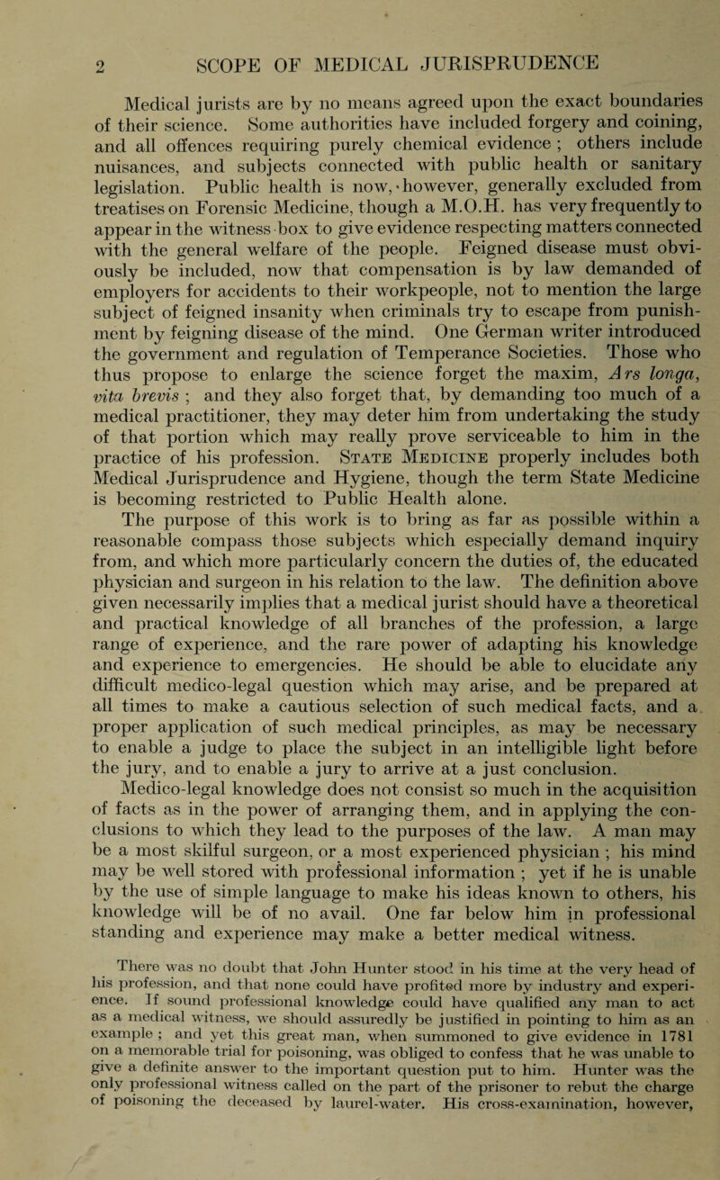 Medical jurists are by no means agreed upon the exact boundaries of their science. Some authorities have included forgery and coining, and all offences requiring purely chemical evidence ; others include nuisances, and subjects connected with public health or sanitary legislation. Public health is now, * however, generally excluded from treatises on Forensic Medicine, though a M.O.H. has very frequently to appear in the witness box to give evidence respecting matters connected with the general welfare of the people. Feigned disease must obvi¬ ously be included, now that compensation is by law demanded of employers for accidents to their workpeople, not to mention the large subject of feigned insanity when criminals try to escape from punish¬ ment by feigning disease of the mind. One German writer introduced the government and regulation of Temperance Societies. Those who thus propose to enlarge the science forget the maxim, Ars longa, vita brevis ; and they also forget that, by demanding too much of a medical practitioner, they may deter him from undertaking the study of that portion which may really prove serviceable to him in the practice of his profession. State Medicine properly includes both Medical Jurisprudence and Hygiene, though the term State Medicine is becoming restricted to Public Health alone. The purpose of this work is to bring as far as possible within a reasonable compass those subjects which especially demand inquiry from, and which more particularly concern the duties of, the educated physician and surgeon in his relation to the law. The definition above given necessarily implies that a medical jurist should have a theoretical and practical knowledge of all branches of the profession, a large range of experience, and the rare power of adapting his knowledge and experience to emergencies. He should be able to elucidate any difficult medico-legal question which may arise, and be prepared at all times to make a cautious selection of such medical facts, and a proper application of such medical principles, as may be necessary to enable a judge to place the subject in an intelligible light before the jury, and to enable a jury to arrive at a just conclusion. Medico-legal knowledge does not consist so much in the acquisition of facts as in the power of arranging them, and in applying the con¬ clusions to which they lead to the purposes of the law. A man may be a most skilful surgeon, or a most experienced physician ; his mind may be well stored with professional information ; yet if he is unable by the use of simple language to make his ideas known to others, his knowledge will be of no avail. One far below him in professional standing and experience may make a better medical witness. There was no doubt that John Hunter stood in his time at the very head of his profession, and that none could have profited more by industry and experi¬ ence. If sound professional knowledge could have qualified any man to act as a medical witness, we should assuredly be justified in pointing to him as an example ; and yet this great man, when summoned to give evidence in 1781 on a memorable trial for poisoning, was obliged to confess that he was unable to give a definite answer to the important question put to him. Hunter was the only professional witness called on the part of the prisoner to rebut the charge of poisoning the deceased by laurel-water. His cross-examination, however,