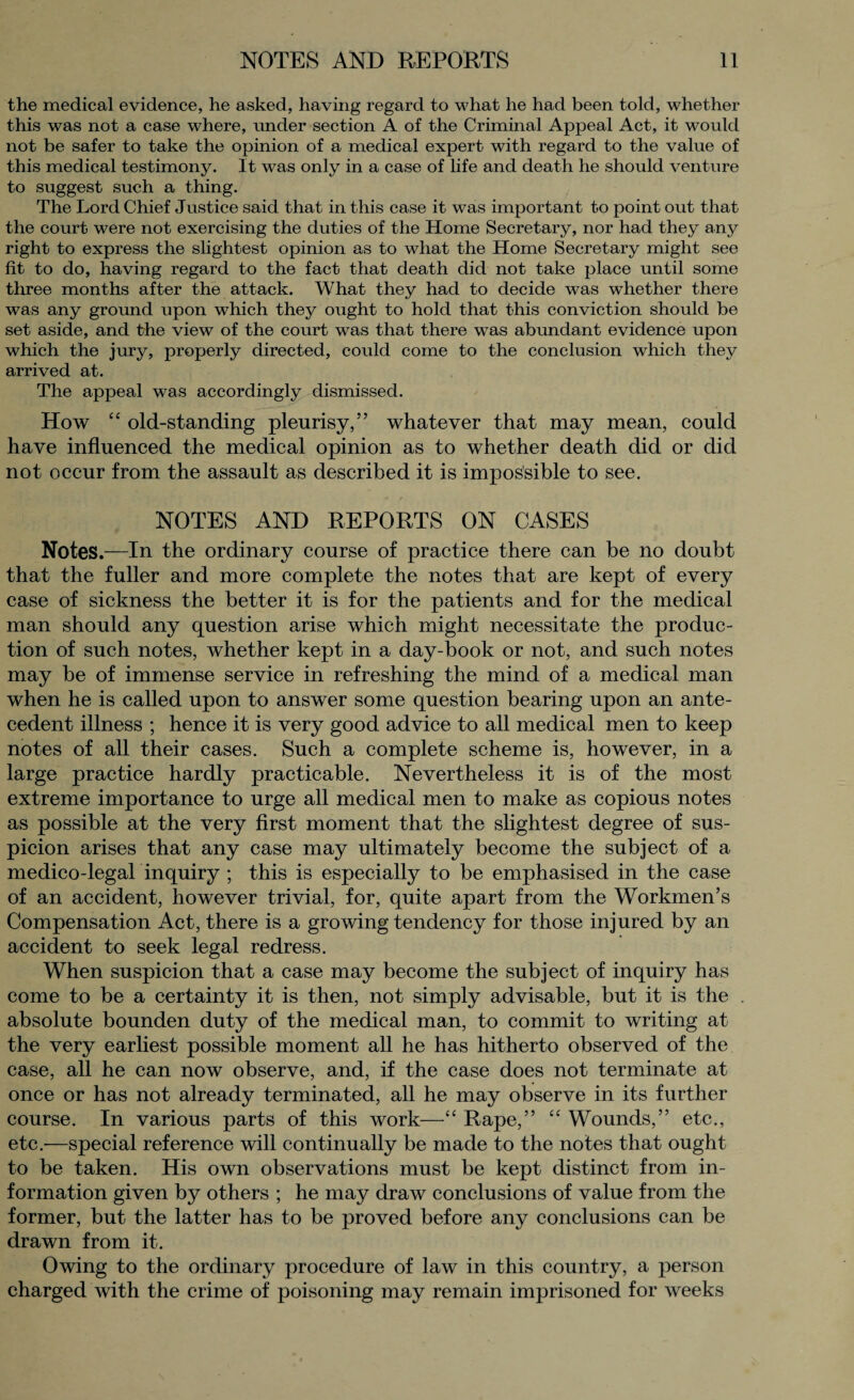 the medical evidence, he asked, having regard to what he had been told, whether this was not a case where, under section A of the Criminal Appeal Act, it would not be safer to take the opinion of a medical expert with regard to the value of this medical testimony. It was only in a case of life and death he should venture to suggest such a thing. The Lord Chief Justice said that in this case it was important to point out that the court were not exercising the duties of the Home Secretary, nor had they any right to express the slightest opinion as to what the Home Secretary might see fit to do, having regard to the fact that death did not take place until some three months after the attack. What they had to decide was whether there was any ground upon which they ought to hold that this conviction should be set aside, and the view of the court was that there wTas abundant evidence upon which the jury, properly directed, could come to the conclusion which they arrived at. The appeal was accordingly dismissed. How “ old-standing pleurisy,” whatever that may mean, could have influenced the medical opinion as to whether death did or did not occur from the assault as described it is impossible to see. NOTES AND REPORTS ON CASES Notes.—In the ordinary course of practice there can be no doubt that the fuller and more complete the notes that are kept of every case of sickness the better it is for the patients and for the medical man should any question arise which might necessitate the produc¬ tion of such notes, whether kept in a day-book or not, and such notes may be of immense service in refreshing the mind of a medical man when he is called upon to answer some question bearing upon an ante¬ cedent illness ; hence it is very good advice to all medical men to keep notes of all their cases. Such a complete scheme is, however, in a large practice hardly practicable. Nevertheless it is of the most extreme importance to urge all medical men to make as copious notes as possible at the very first moment that the slightest degree of sus¬ picion arises that any case may ultimately become the subject of a medico-legal inquiry ; this is especially to be emphasised in the case of an accident, however trivial, for, quite apart from the Workmen’s Compensation Act, there is a growing tendency for those injured by an accident to seek legal redress. When suspicion that a case may become the subject of inquiry has come to be a certainty it is then, not simply advisable, but it is the absolute bounden duty of the medical man, to commit to writing at the very earliest possible moment all he has hitherto observed of the case, all he can now observe, and, if the case does not terminate at once or has not already terminated, all he may observe in its further course. In various parts of this work—“ Rape,” “ Wounds,” etc., etc.—special reference will continually be made to the notes that ought to be taken. His own observations must be kept distinct from in¬ formation given by others ; he may draw conclusions of value from the former, but the latter has to be proved before any conclusions can be drawn from it. Owing to the ordinary procedure of law in this country, a person charged with the crime of poisoning may remain imprisoned for weeks