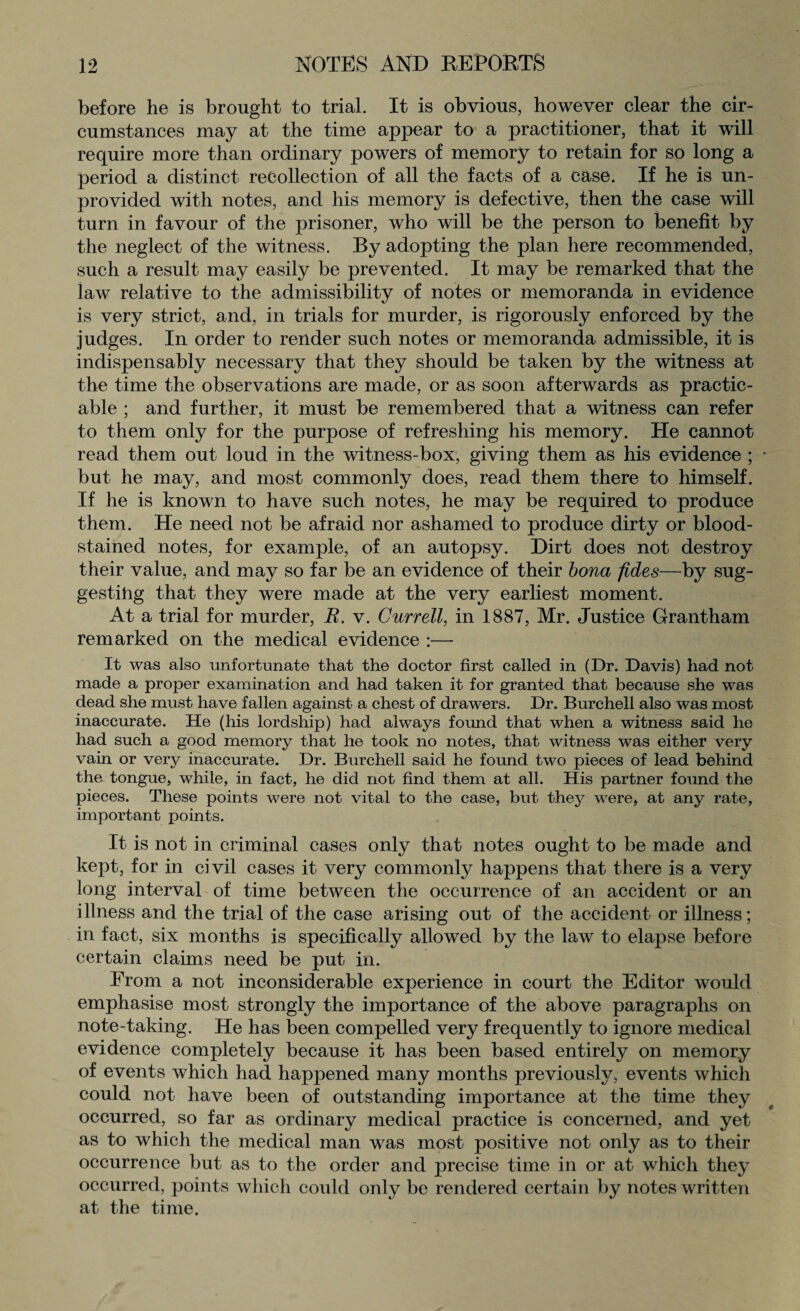 before he is brought to trial. It is obvious, however clear the cir¬ cumstances may at the time appear to a practitioner, that it will require more than ordinary powers of memory to retain for so long a period a distinct recollection of all the facts of a case. If he is un¬ provided with notes, and his memory is defective, then the case will turn in favour of the prisoner, who will be the person to benefit by the neglect of the witness. By adopting the plan here recommended, such a result may easily be prevented. It may be remarked that the law relative to the admissibility of notes or memoranda in evidence is very strict, and, in trials for murder, is rigorously enforced by the judges. In order to render such notes or memoranda admissible, it is indispensably necessary that they should be taken by the witness at the time the observations are made, or as soon afterwards as practic¬ able ; and further, it must be remembered that a witness can refer to them only for the purpose of refreshing his memory. He cannot read them out loud in the witness-box, giving them as his evidence ; * but he may, and most commonly does, read them there to himself. If he is known to have such notes, he may be required to produce them. He need not be afraid nor ashamed to produce dirty or blood¬ stained notes, for example, of an autopsy. Dirt does not destroy their value, and may so far be an evidence of their bona fides—by sug¬ gesting that they were made at the very earliest moment. At a trial for murder, R. v. Currell, in 1887, Mr. Justice Grantham remarked on the medical evidence :— It was also unfortunate that the doctor first called in (Dr. Davis) had not made a proper examination and had taken it for granted that because she was dead she must have fallen against a chest of drawers. Dr. Burchell also was most inaccurate. He (his lordship) had always found that when a witness said he had such a good memory that he took no notes, that witness was either very vain or very inaccurate. Dr. Burchell said he found two pieces of lead behind the tongue, while, in fact, he did not find them at all. His partner found the pieces. These points were not vital to the case, but they were, at any rate, important points. It is not in criminal cases only that notes ought to be made and kept, for in civil cases it very commonly happens that there is a very long interval of time between the occurrence of an accident or an illness and the trial of the case arising out of the accident or illness; in fact, six months is specifically allowed by the law to elapse before certain claims need be put in. From a not inconsiderable experience in court the Editor would emphasise most strongly the importance of the above paragraphs on note-taking. He has been compelled very frequently to ignore medical evidence completely because it has been based entirely on memory of events which had happened many months previously, events which could not have been of outstanding importance at the time they occurred, so far as ordinary medical practice is concerned, and yet as to which the medical man was most positive not only as to their occurrence but as to the order and precise time in or at which they occurred, points which could only be rendered certain by notes written at the time.