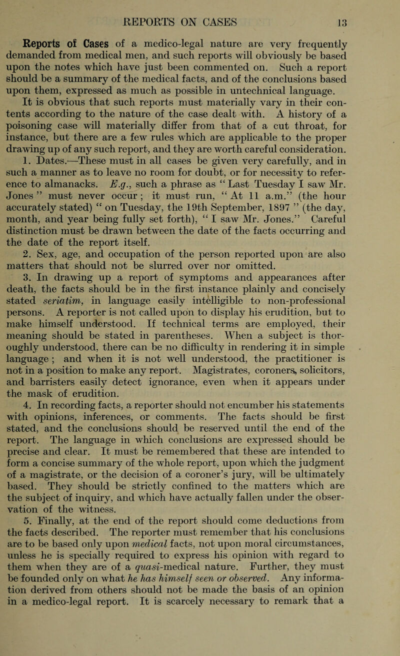 Reports of Cases of a medico-legal nature are very frequently demanded from medical men, and such reports will obviously be based upon the notes which have just been commented on. Such a report should be a summary of the medical facts, and of the conclusions based upon them, expressed as much as possible in untechnical language. It is obvious that such reports must materially vary in their con¬ tents according to the nature of the case dealt with. A history of a poisoning case will materially differ from that of a cut throat, for instance, but there are a few rules which are applicable to the proper drawing up of any such report, and they are worth careful consideration. 1. Dates.—These must in all cases be given very carefully, and in such a manner as to leave no room for doubt, or for necessity to refer¬ ence to almanacks. E.g., such a phrase as “ Last Tuesday I saw Mr. Jones” must never occur; it must run, “At 11 a.m.” (the hour accurately stated) “ on Tuesday, the 19th September, 1897 ” (the day, month, and year being fully set forth), “ I saw Mr. Jones.” Careful distinction must be drawn between the date of the facts occurring and the date of the report itself. 2. Sex, age, and occupation of the person reported upon are also matters that should not be slurred over nor omitted. 3. In drawing up a report of symptoms and appearances after death, the facts should be in the first instance plainly and concisely stated seriatim, in language easily intelligible to non-professional persons. A reporter is not called upon to display his erudition, but to make himself understood. If technical terms are employed, their meaning should be stated in parentheses. When a subject is thor¬ oughly understood, there can be no difficulty in rendering it in simple language ; and when it is not well understood, the practitioner is not in a position to make any report. Magistrates, coroners*, solicitors, and barristers easily detect ignorance, even when it appears under the mask of erudition. 4. In recording facts, a reporter should not encumber his statements with opinions, inferences, or comments. The facts should be first stated, and the conclusions should be reserved until the end of the report. The language in which conclusions are expressed should be precise and clear. It must be remembered that these are intended to form a concise summary of the whole report, upon which the judgment of a magistrate, or the decision of a coroner’s jury, will be ultimately based. They should be strictly confined to the matters which are the subject of inquiry, and which have actually fallen under the obser¬ vation of the witness. 5. Finally, at the end of the report should come deductions from the facts described. The reporter must remember that his conclusions are to be based only upon medical facts, not upon moral circumstances, unless he is specially required to express his opinion with regard to them when they are of a quasi-medical nature. Further, they must be founded only on what he has himself seen or observed. Any informa¬ tion derived from others should not be made the basis of an opinion in a medico-legal report. It is scarcely necessary to remark that a