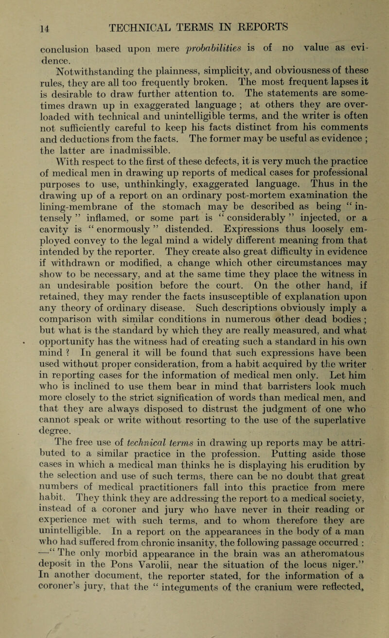 conclusion based upon mere probabilities is of no value as evi¬ dence. Notwithstanding the plainness, simplicity, and obviousness of these rules, they are all too frequently broken. The most frequent lapses it is desirable to draw further attention to. The statements are some¬ times drawn up in exaggerated language ; at others they are over¬ loaded with technical and unintelligible terms, and the writer is often not sufficiently careful to keep his facts distinct from his comments and deductions from the facts. The former may be useful as evidence ; the latter are inadmissible. With respect to the first of these defects, it is very much the practice of medical men in drawing up reports of medical cases for professional purposes to use, unthinkingly, exaggerated language. Thus in the drawing up of a report on an ordinary post-mortem examination the lining-membrane of the stomach may be described as being “ in¬ tensely ” inflamed, or some part is “ considerably ” injected, or a cavity is “ enormously ” distended. Expressions thus loosely em¬ ployed convey to the legal mind a widely different meaning from that intended by the reporter. They create also great difficulty in evidence if withdrawn or modified, a change which other circumstances may show to be necessary, and at the same time they place the witness in an undesirable position before the court. On the other hand, if retained, they may render the facts insusceptible of explanation upon any theory of ordinary disease. Such descriptions obviously imply a comparison with similar conditions in numerous other dead bodies ; but what is the standard by which they are really measured, and what opportunity has the witness had of creating such a standard in his own mind ? In general it will be found that such expressions have been used without proper consideration, from a habit acquired by the writer in reporting cases for the information of medical men only. Let him who is inclined to use them bear in mind that barristers look much more closely to the strict signification of words than medical men, and that they are always disposed to distrust the judgment of one who cannot speak or write without resorting to the use of the superlative degree. The free use of technical terms in drawing up reports may be attri¬ buted to a similar practice in the profession. Putting aside those cases in which a medical man thinks he is displaying his erudition by the selection and use of such terms, there can be no doubt that great numbers of medical practitioners fall into this practice from mere habit. They think they are addressing the report to a medical society, instead of a coroner and jury who have never in their reading or experience met with such terms, and to whom therefore they are unintelligible. In a report on the appearances in the body of a man who had suffered from chronic insanity, the following passage occurred : —“ The only morbid appearance in the brain was an atheromatous deposit in the Pons Varolii, near the situation of the locus niger.” In another document, the reporter stated, for the information of a coroner’s jury, that the <£ integuments of the cranium were reflected*