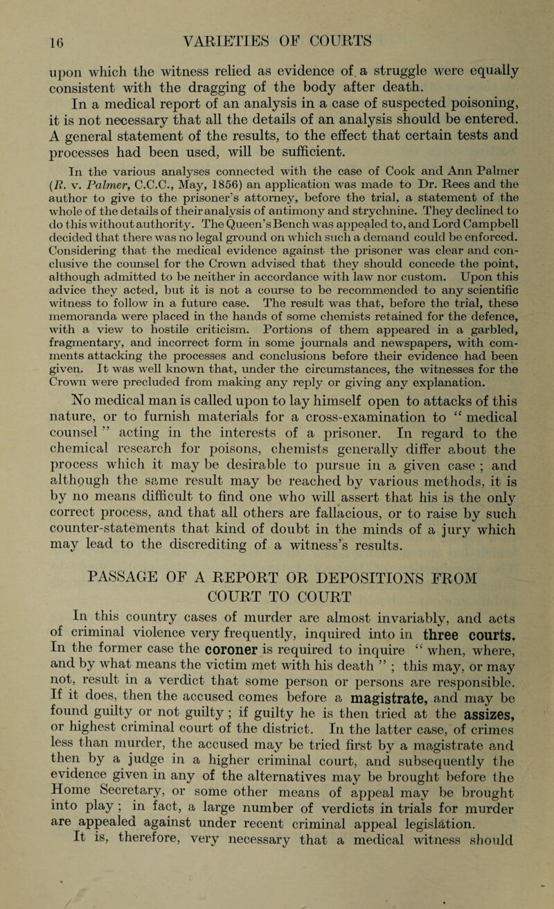 upon which the witness relied as evidence of a struggle were equally consistent with the dragging of the body after death. In a medical report of an analysis in a case of suspected poisoning, it is not necessary that all the details of an analysis should be entered. A general statement of the results, to the effect that certain tests and processes had been used, will be sufficient. In the various analyses connected with the case of Cook and Ann Palmer (R. v. Palmer, C.C.C., May, 1856) an application was made to Dr. Rees and the author to give to the prisoner’s attorney, before the trial, a statement of the whole of the details of their analysis of antimony and strychnine. They declined to do this without authority. The Queen’s Bench was appealed to, and Lord Campbell decided that there was no legal ground on which such a demand could be enforced. Considering that the medical evidence against the prisoner was clear and con¬ clusive the counsel for the Crown advised that they should concede the point, although admitted to be neither in accordance with law nor custom. Upon this advice they acted, but it is not a course to be recommended to any scientific witness to follow in a future case. The result was that, before the trial, these memoranda were placed in the hands of some chemists retained for the defence, with a view to hostile criticism. Portions of them appeared in a garbled, fragmentary, and incorrect form in some journals and newspapers, with com¬ ments attacking the processes and conclusions before their evidence had been given. It was well known that, under the circumstances, the witnesses for the Crown were precluded from making any reply or giving any explanation. No medical man is called upon to lay himself open to attacks of this nature, or to furnish materials for a cross-examination to “ medical counsel ” acting in the interests of a prisoner. In regard to the chemical research for poisons, chemists generally differ about the process which it may be desirable to pursue in a given case ; and although the same result may be reached by various methods, it is by no means difficult to find one who will assert that his is the only correct process, and that all others are fallacious, or to raise by such counter-statements that kind of doubt in the minds of a jury which may lead to the discrediting of a witness’s results. PASSAGE OF A REPORT OR DEPOSITIONS FROM COURT TO COURT In this country cases of murder are almost invariably, and acffs of criminal violence very frequently, inquired into in three courts. In the former case the coroner is required to inquire “ when, where, and by what means the victim met with his death ” ; this may, or may not, result in a verdict that some person or persons are responsible. If it does, then the accused comes before a magistrate, and may be found guilty or not guilty ; if guilty he is then tried at the assizes, or highest criminal court of the district. In the latter case, of crimes less than murder, the accused may be tried first by a magistrate and then by a judge in a higher criminal court, and subsequently the evidence given in any of the alternatives may be brought before the Home Secretary, or some other means of appeal may be brought into play ; in fact, a large number of verdicts in trials for murder are appealed against under recent criminal appeal legislation. It is, therefore, very necessary that a medical witness should