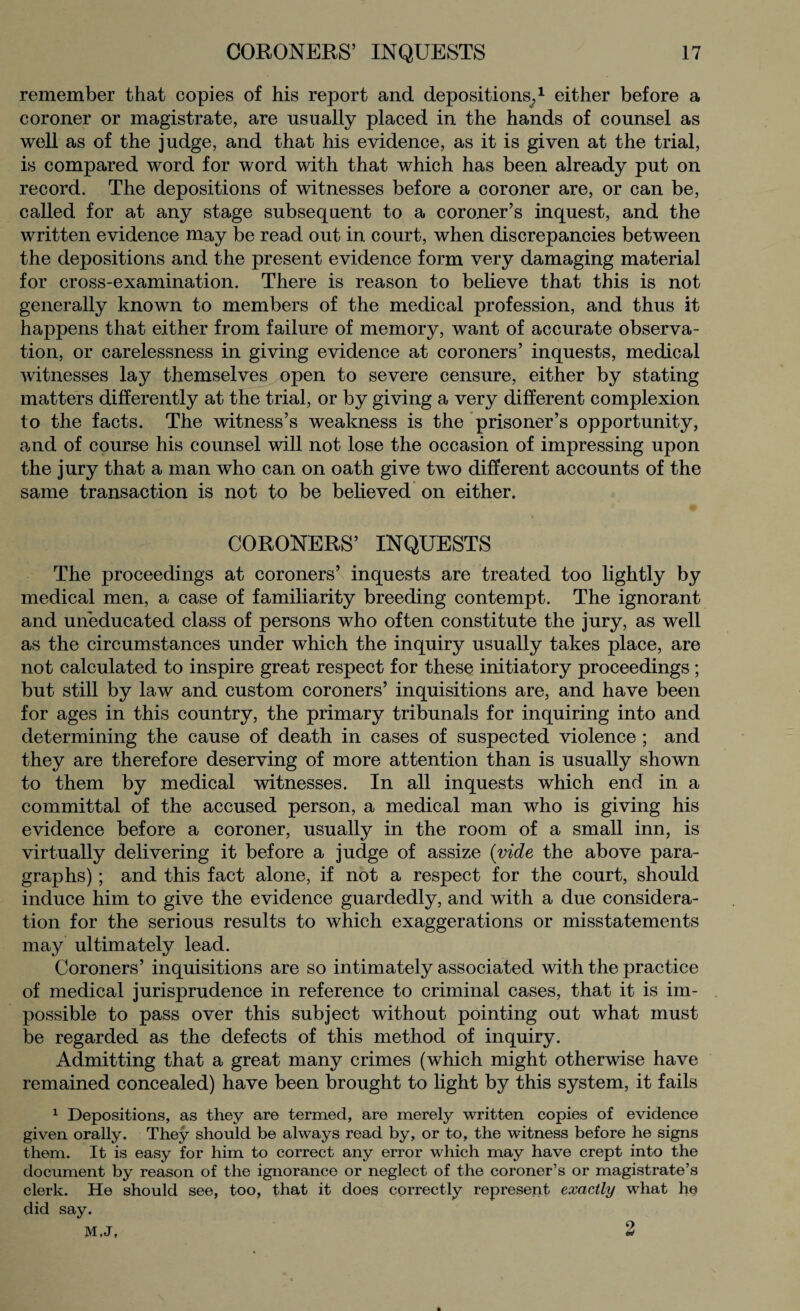 remember that copies of his report and depositions,1 either before a coroner or magistrate, are usually placed in the hands of counsel as well as of the judge, and that his evidence, as it is given at the trial, is compared word for word with that which has been already put on record. The depositions of witnesses before a coroner are, or can be, called for at any stage subsequent to a coroner’s inquest, and the written evidence may be read out in court, when discrepancies between the depositions and the present evidence form very damaging material for cross-examination. There is reason to believe that this is not generally known to members of the medical profession, and thus it happens that either from failure of memory, want of accurate observa¬ tion, or carelessness in giving evidence at coroners’ inquests, medical witnesses lay themselves open to severe censure, either by stating matters differently at the trial, or by giving a very different complexion to the facts. The witness’s weakness is the prisoner’s opportunity, and of course his counsel will not lose the occasion of impressing upon the jury that a man who can on oath give two different accounts of the same transaction is not to be believed on either. CORONERS’ INQUESTS The proceedings at coroners’ inquests are treated too lightly by medical men, a case of familiarity breeding contempt. The ignorant and uneducated class of persons who often constitute the jury, as well as the circumstances under which the inquiry usually takes place, are not calculated to inspire great respect for these initiatory proceedings; but still by law and custom coroners’ inquisitions are, and have been for ages in this country, the primary tribunals for inquiring into and determining the cause of death in cases of suspected violence ; and they are therefore deserving of more attention than is usually shown to them by medical witnesses. In all inquests which end in a committal of the accused person, a medical man who is giving his evidence before a coroner, usually in the room of a small inn, is virtually delivering it before a judge of assize (vide the above para¬ graphs) ; and this fact alone, if not a respect for the court, should induce him to give the evidence guardedly, and with a due considera¬ tion for the serious results to which exaggerations or misstatements may ultimately lead. Coroners’ inquisitions are so intimately associated with the practice of medical jurisprudence in reference to criminal cases, that it is im¬ possible to pass over this subject without pointing out what must be regarded as the defects of this method of inquiry. Admitting that a great many crimes (which might otherwise have remained concealed) have been brought to light by this system, it fails 1 Depositions, as they are termed, are merely written copies of evidence given orally. They should be always read by, or to, the witness before he signs them. It is easy for him to correct any error which may have crept into the document by reason of the ignorance or neglect of the coroner’s or magistrate’s clerk. He should see, too, that it does correctly represent exactly what he did say. M.J, 2 A