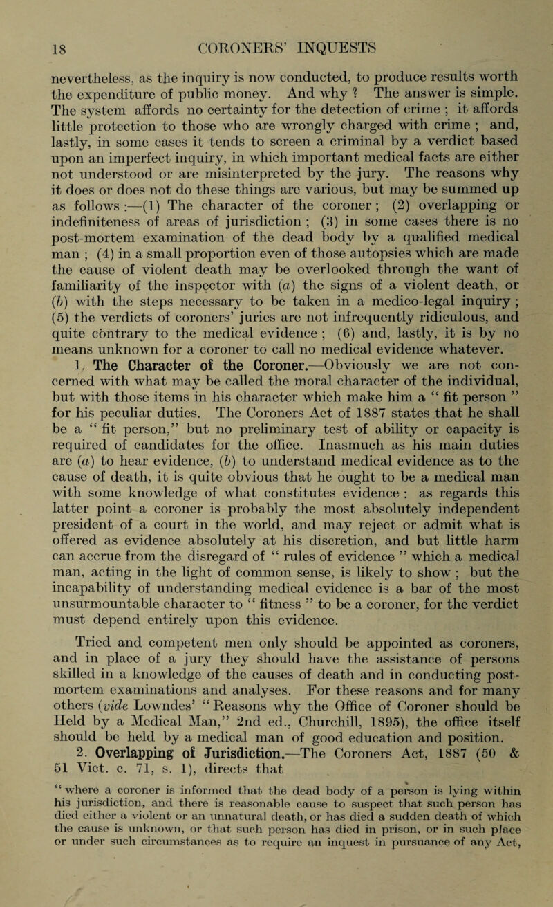 nevertheless, as the inquiry is now conducted, to produce results worth the expenditure of public money. And why ? The answer is simple. The system affords no certainty for the detection of crime ; it affords little protection to those who are wrongly charged with crime ; and, lastly, in some cases it tends to screen a criminal by a verdict based upon an imperfect inquiry, in which important medical facts are either not understood or are misinterpreted by the jury. The reasons why it does or does not do these things are various, but may be summed up as follows:—(1) The character of the coroner; (2) overlapping or indefiniteness of areas of jurisdiction ; (3) in some cases there is no post-mortem examination of the dead body by a qualified medical man ; (4) in a small proportion even of those autopsies which are made the cause of violent death may be overlooked through the want of familiarity of the inspector with (a) the signs of a violent death, or (ib) with the steps necessary to be taken in a medico-legal inquiry ; (5) the verdicts of coroners’ juries are not infrequently ridiculous, and quite contrary to the medical evidence ; (6) and, lastly, it is by no means unknown for a coroner to call no medical evidence whatever. 1. The Character of the Coroner.—Obviously we are not con¬ cerned with what may be called the moral character of the individual, but with those items in his character which make him a “ fit person ” for his peculiar duties. The Coroners Act of 1887 states that he shall be a “fit person,” but no preliminary test of ability or capacity is required of candidates for the office. Inasmuch as his main duties are (a) to hear evidence, (b) to understand medical evidence as to the cause of death, it is quite obvious that he ought to be a medical man with some knowledge of what constitutes evidence : as regards this latter point a coroner is probably the most absolutely independent president of a court in the world, and may reject or admit what is offered as evidence absolutely at his discretion, and but little harm can accrue from the disregard of “ rules of evidence ” which a medical man, acting in the light of common sense, is likely to show ; but the incapability of understanding medical evidence is a bar of the most unsurmountable character to “ fitness ” to be a coroner, for the verdict must depend entirely upon this evidence. Tried and competent men only should be appointed as coroners, and in place of a jury they should have the assistance of persons skilled in a knowledge of the causes of death and in conducting post¬ mortem examinations and analyses. For these reasons and for many others {vide Lowndes’ “Reasons why the Office of Coroner should be Held by a Medical Man,” 2nd ed., Churchill, 1895), the office itself should be held by a medical man of good education and position. 2. Overlapping of Jurisdiction.—The Coroners Act, 1887 (50 & 51 Viet. c. 71, s. 1), directs that “ where a coroner is informed that the dead body of a person is lying within his jurisdiction, and there is reasonable cause to suspect that such person has died either a violent or an unnatural death, or has died a sudden death of which the cause is unknown, or that such person has died in prison, or in such place or under such circumstances as to require an inquest in pursuance of any Act,