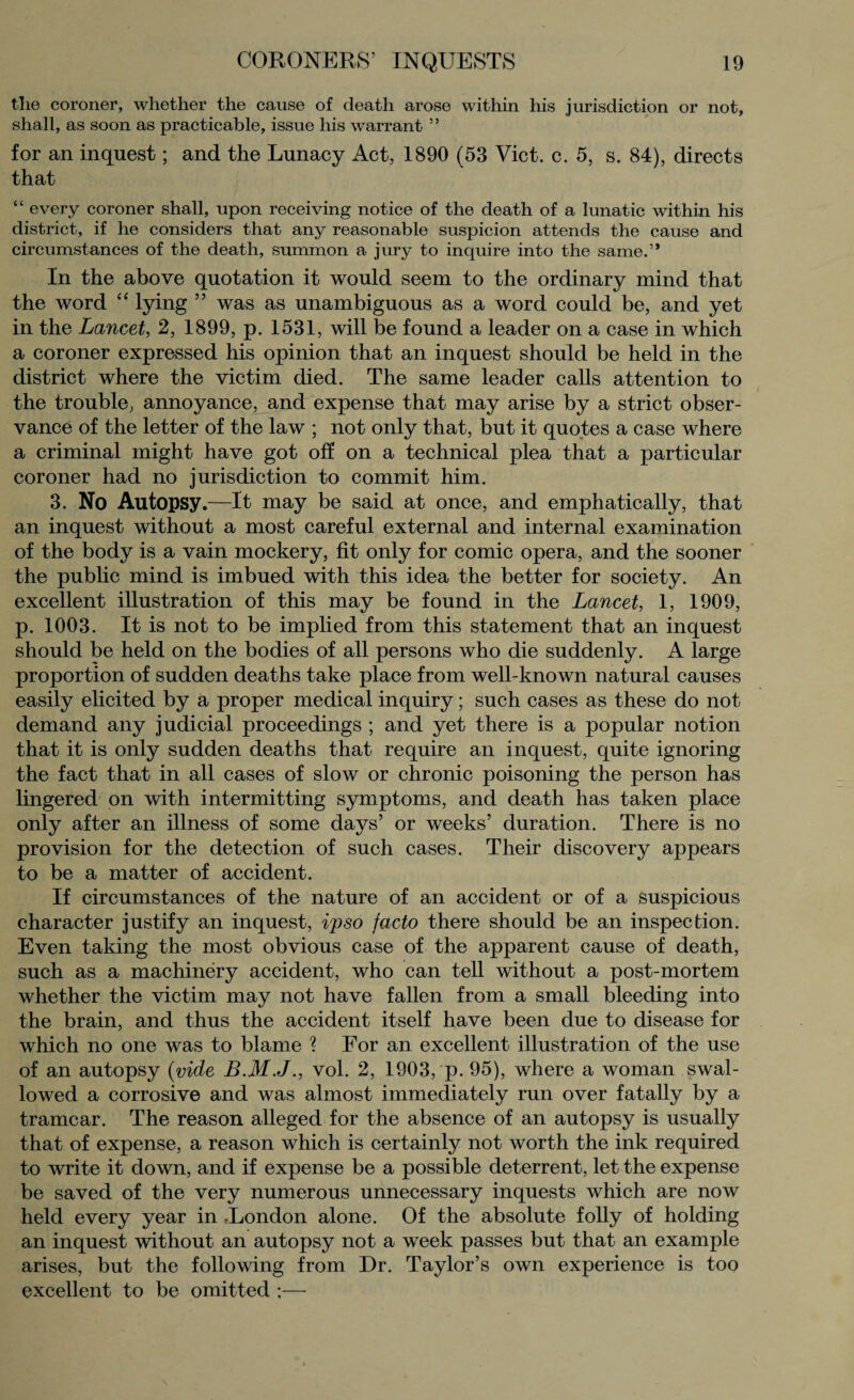 tlie coroner, whether the cause of death arose within his jurisdiction or not, shall, as soon as practicable, issue his warrant 5 ’ for an inquest; and the Lunacy Act, 1890 (53 Viet. c. 5, s. 84), directs that “ every coroner shall, upon receiving notice of the death of a lunatic within his district, if he considers that any reasonable suspicion attends the cause and circumstances of the death, summon a jury to inquire into the same.” In the above quotation it would seem to the ordinary mind that the word “ lying ” was as unambiguous as a word could be, and yet in the Lancet, 2, 1899, p. 1531, will be found a leader on a case in which a coroner expressed his opinion that an inquest should be held in the district where the victim died. The same leader calls attention to the trouble, annoyance, and expense that may arise by a strict obser¬ vance of the letter of the law ; not only that, but it quotes a case where a criminal might have got off on a technical plea that a particular coroner had no jurisdiction to commit him. 3. No Autopsy.—It may be said at once, and emphatically, that an inquest without a most careful external and internal examination of the body is a vain mockery, fit only for comic opera, and the sooner the public mind is imbued with this idea the better for society. An excellent illustration of this may be found in the Lancet, 1, 1909, p. 1003. It is not to be implied from this statement that an inquest should be held on the bodies of all persons who die suddenly. A large proportion of sudden deaths take place from well-known natural causes easily elicited by a proper medical inquiry; such cases as these do not demand any judicial proceedings ; and yet there is a popular notion that it is only sudden deaths that require an inquest, quite ignoring the fact that in all cases of slow or chronic poisoning the person has lingered on with intermitting symptoms, and death has taken place only after an illness of some days’ or weeks’ duration. There is no provision for the detection of such cases. Their discovery appears to be a matter of accident. If circumstances of the nature of an accident or of a suspicious character justify an inquest, ipso facto there should be an inspection. Even taking the most obvious case of the apparent cause of death, such as a machinery accident, who can tell without a post-mortem whether the victim may not have fallen from a small bleeding into the brain, and thus the accident itself have been due to disease for which no one was to blame ? For an excellent illustration of the use of an autopsy (vide vol. 2, 1903, p. 95), where a woman swal¬ lowed a corrosive and was almost immediately run over fatally by a tramcar. The reason alleged for the absence of an autopsy is usually that of expense, a reason which is certainly not worth the ink required to write it down, and if expense be a possible deterrent, let the expense be saved of the very numerous unnecessary inquests which are now held every year in -London alone. Of the absolute folly of holding an inquest without an autopsy not a week passes but that an example arises, but the following from Dr. Taylor’s own experience is too excellent to be omitted ;—