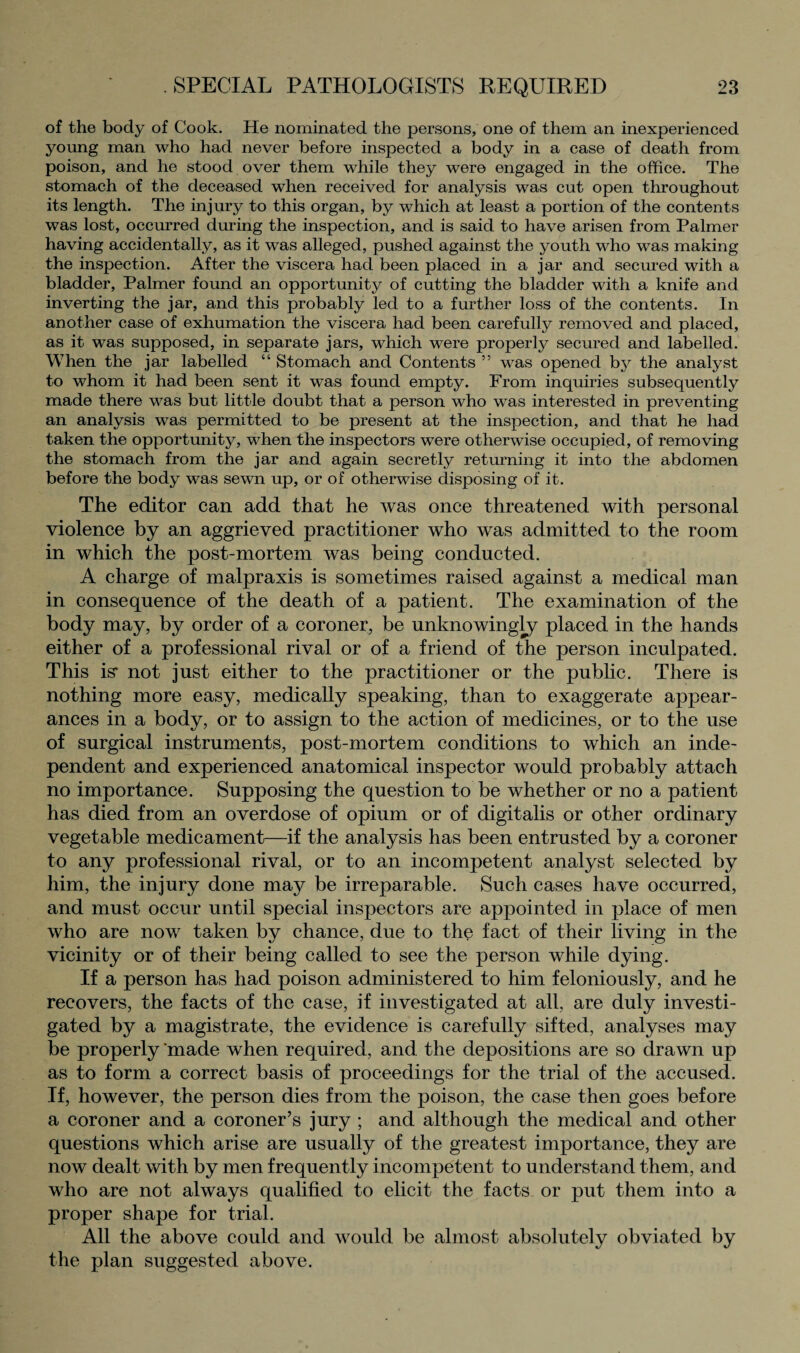 of the body of Cook. He nominated the persons, one of them an inexperienced young man who had never before inspected a body in a case of death from poison, and he stood over them while they were engaged in the office. The stomach of the deceased when received for analysis was cut open throughout its length. The injury to this organ, by which at least a portion of the contents was lost, occurred during the inspection, and is said to have arisen from Palmer having accidentally, as it was alleged, pushed against the youth who was making the inspection. After the viscera had been placed in a jar and secured with a bladder, Palmer found an opportunity of cutting the bladder with a knife and inverting the jar, and this probably led to a further loss of the contents. In another case of exhumation the viscera had been carefully removed and placed, as it was supposed, in separate jars, which were properly secured and labelled. When the jar labelled “ Stomach and Contents ” was opened by the analyst to whom it had been sent it was found empty. From inquiries subsequently made there was but little doubt that a person who was interested in preventing an analysis was permitted to be present at the inspection, and that he had taken the opportunity, when the inspectors were otherwise occupied, of removing the stomach from the jar and again secretly returning it into the abdomen before the body was sewn up, or of otherwise disposing of it. The editor can add that he was once threatened with personal violence by an aggrieved practitioner who was admitted to the room in which the post-mortem was being conducted. A charge of malpraxis is sometimes raised against a medical man in consequence of the death of a patient. The examination of the body may, by order of a coroner, be unknowingly placed in the hands either of a professional rival or of a friend of the person inculpated. This is* not just either to the practitioner or the public. There is nothing more easy, medically speaking, than to exaggerate appear¬ ances in a body, or to assign to the action of medicines, or to the use of surgical instruments, post-mortem conditions to which an inde¬ pendent and experienced anatomical inspector would probably attach no importance. Supposing the question to be whether or no a patient has died from an overdose of opium or of digitalis or other ordinary vegetable medicament—if the analysis has been entrusted by a coroner to any professional rival, or to an incompetent analyst selected by him, the injury done may be irreparable. Such cases have occurred, and must occur until special inspectors are appointed in place of men who are now taken by chance, due to the fact of their living in the vicinity or of their being called to see the person while dying. If a person has had poison administered to him feloniously, and he recovers, the facts of the case, if investigated at all, are duly investi¬ gated by a magistrate, the evidence is carefully sifted, analyses may be properly ‘made when required, and the depositions are so drawn up as to form a correct basis of proceedings for the trial of the accused. If, however, the person dies from the poison, the case then goes before a coroner and a coroner’s jury ; and although the medical and other questions which arise are usually of the greatest importance, they are now dealt with by men frequently incompetent to understand them, and who are not always qualified to elicit the facts, or put them into a proper shape for trial. All the above could and would be almost absolutely obviated by the plan suggested above.