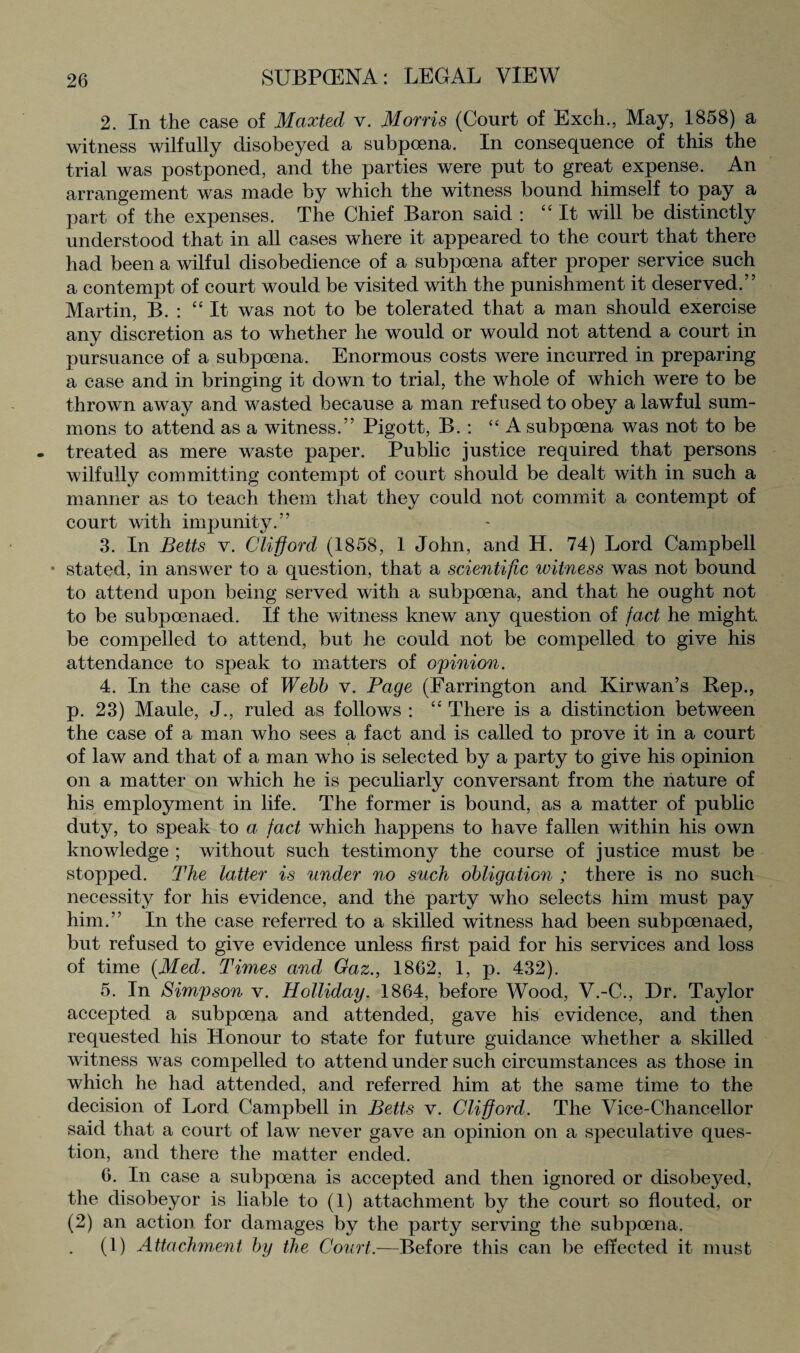 2. In the case of Maxted v. Morris (Court of Exch., May, 1858) a witness wilfully disobeyed a subpoena. In consequence of this the trial was postponed, and the parties were put to great expense. An arrangement was made by which the witness bound himself to pay a part of the expenses. The Chief Baron said : “ It will be distinctly understood that in all cases where it appeared to the court that there had been a wilful disobedience of a subpoena after proper service such a contempt of court would be visited with the punishment it deserved.” Martin, B. : “It was not to be tolerated that a man should exercise any discretion as to whether he would or would not attend a court in pursuance of a subpoena. Enormous costs were incurred in preparing a case and in bringing it down to trial, the whole of which were to be thrown away and wasted because a man refused to obey a lawful sum¬ mons to attend as a witness.” Pigott, B. : “ A subpoena was not to be treated as mere waste paper. Public justice required that persons wilfully committing contempt of court should be dealt with in such a manner as to teach them that they could not commit a contempt of court with impunity.” 3. In Betts v. Clifford (1858, 1 John, and H. 74) Lord Campbell • stated, in answer to a question, that a scientific witness was not bound to attend upon being served with a subpoena, and that he ought not to be subpoenaed. If the witness knew any question of fact he might, be compelled to attend, but he could not be compelled to give his attendance to speak to matters of opinion. 4. In the case of Webb v. Page (Farrington and Kirwan’s Pep., p. 23) Maule, J., ruled as follows : “ There is a distinction between the case of a man who sees a fact and is called to prove it in a court of law and that of a man who is selected by a party to give his opinion on a matter on which he is peculiarly conversant from the nature of his employment in life. The former is bound, as a matter of public duty, to speak to a fact which happens to have fallen within his own knowledge ; without such testimony the course of justice must be stopped. The latter is under no such obligation ; there is no such necessity for his evidence, and the party who selects him must pay him.” In the case referred to a skilled witness had been subpoenaed, but refused to give evidence unless first paid for his services and loss of time {Med. Times and Gaz., 1862, 1, p. 432). 5. In Simpson v. Holliday. 1864, before Wood, V.-C., Dr. Taylor accepted a subpoena and attended, gave his evidence, and then requested his Honour to state for future guidance whether a skilled witness was compelled to attend under such circumstances as those in which he had attended, and referred him at the same time to the decision of Lord Campbell in Betts v. Clifford. The Vice-Chancellor said that a court of law never gave an opinion on a speculative ques¬ tion, and there the matter ended. 6. In case a subpoena is accepted and then ignored or disobeyed, the disobeyor is liable to (1) attachment by the court so flouted, or (2) an action for damages by the party serving the subpoena. (1) Attachment by the Court.—Before this can be effected it must