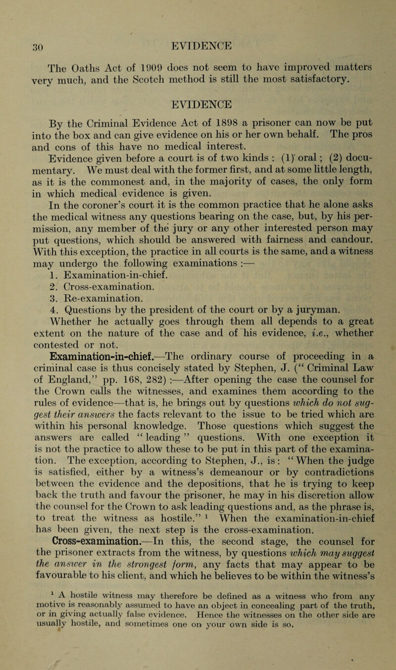 EVIDENCE The Oaths Act of 1909 does not seem to have improved matters very much, and the Scotch method is still the most satisfactory. EVIDENCE By the Criminal Evidence Act of 1898 a prisoner can now be put into the box and can give evidence on his or her own behalf. The pros and cons of this have no medical interest. Evidence given before a court is of two kinds : (1)' oral; (2) docu¬ mentary. We must deal with the former first, and at some little length, as it is the commonest and, in the majority of cases, the only form in which medical evidence is given. In the coroner’s court it is the common practice that he alone asks the medical witness any questions bearing on the case, but, by his per¬ mission, any member of the jury or any other interested person may put questions, which should be answered with fairness and candour. With this exception, the practice in all courts is the same, and a witness may undergo the following examinations :— 1. Examination-in-chief. 2. Cross-examination. 3. Re-examination. 4. Questions by the president of the court or by a juryman. Whether he actually goes through them all depends to a great extent on the nature of the case and of his evidence, i.e., whether contested or not. Examination-in-chief.—The ordinary course of proceeding in a criminal case is thus concisely stated by Stephen, J. (“ Criminal Law of England,” pp. 168, 282) :—After opening the case the counsel for the Crown calls the witnesses, and examines them according to the rules of evidence—that is, he brings out by questions which do not sug¬ gest their answers the facts relevant to the issue to be tried which are within his personal knowledge. Those questions which suggest the answers are called “leading” questions. With one exception it is not the practice to allow these to be put in this part of the examina¬ tion. The exception, according to Stephen, J., is : 44 When the judge is satisfied, either by a witness’s demeanour or by contradictions between the evidence and the depositions, that he is trying to keep back the truth and favour the prisoner, he may in his discretion allow the counsel for the Crown to ask leading questions and, as the phrase is, to treat the witness as hostile.” 1 When the examination-in-chief has been given, the next step is the cross-examination. Cross-examination.—In this, the second stage, the counsel for the prisoner extracts from the witness, by questions which may suggest the answer in the strongest form, any facts that may appear to be favourable to his client, and which he believes to be within the witness’s 1 A hostile witness may therefore be defined as a witness who from any motive is reasonably assumed to have an object in concealing part of the truth, or in giving actually false evidence. Hence the witnesses on the other side are usually hostile, and sometimes one on your own side is so.