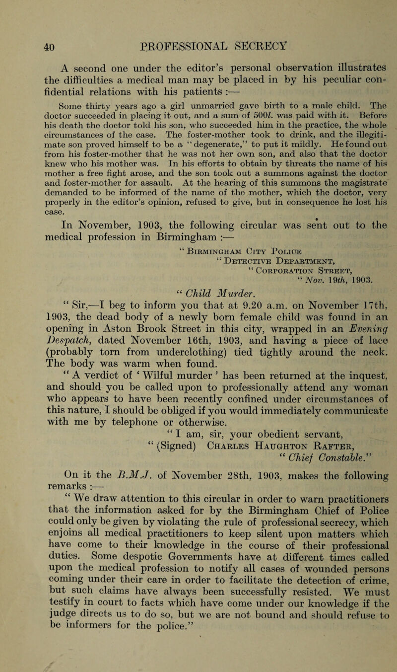 A second one under the editor’s personal observation illustrates the difficulties a medical man may be placed in by his peculiar con¬ fidential relations with his patients :— Some thirty years ago a girl unmarried gave birth to a male child. The doctor succeeded in placing it out, and a sum of 500Z. was paid with it. Before his death the doctor told his son, who succeeded him in the practice, the whole circumstances of the case. The foster-mother took to drink, and the illegiti¬ mate son proved himself to be a “degenerate,” to put it mildly. He found out from his foster-mother that he was not her own son, and also that the doctor knew who his mother was. In his efforts to obtain by threats the name of his mother a free fight arose, and the son took out a summons against the doctor and foster-mother for assault. At the hearing of this summons the magistrate demanded to be informed of the name of the mother, which the doctor, very properly in the editor’s opinion, refused to give, but in consequence he lost his case. In November, 1903, the following circular was sent out to the medical profession in Birmingham :— “ Birmingham City Police “ Detective Department, “ Corporation Street, “Nov. 19th, 1903. “ Child Murder. “ Sir,—I beg to inform you that at 9.20 a.m. on November 17th, 1903, the dead body of a newly born female child was found in an opening in Aston Brook Street in this city, wrapped in an Evening Despatch, dated November 16th, 1903, and having a piece of lace (probably torn from underclothing) tied tightly around the neck. The body was warm when found. “ A verdict of ‘ Wilful murder ’ has been returned at the inquest, and should you be called upon to professionally attend any woman who appears to have been recently confined under circumstances of this nature, I should be obliged if you would immediately communicate with me by telephone or otherwise. “ I am, sir, your obedient servant, “ (Signed) Charles Haughton Rafter, “ Chief Constable.” On it the B.M.J. of November 28th, 1903, makes the following remarks :—- “ We draw attention to this circular in order to warn practitioners that the information asked for by the Birmingham Chief of Police could only be given by violating the rule of professional secrecy, which enjoins all medical practitioners to keep silent upon matters which have come to their knowledge in the course of their professional duties. Some despotic Governments have at different times called upon the medical profession to notify all cases of wounded persons coming under their care in order to facilitate the detection of crime, but such claims have always been successfully resisted. We must testify in court to facts which have come under our knowledge if the judge directs us to do so, but we are not bound and should refuse to be informers for the police.”