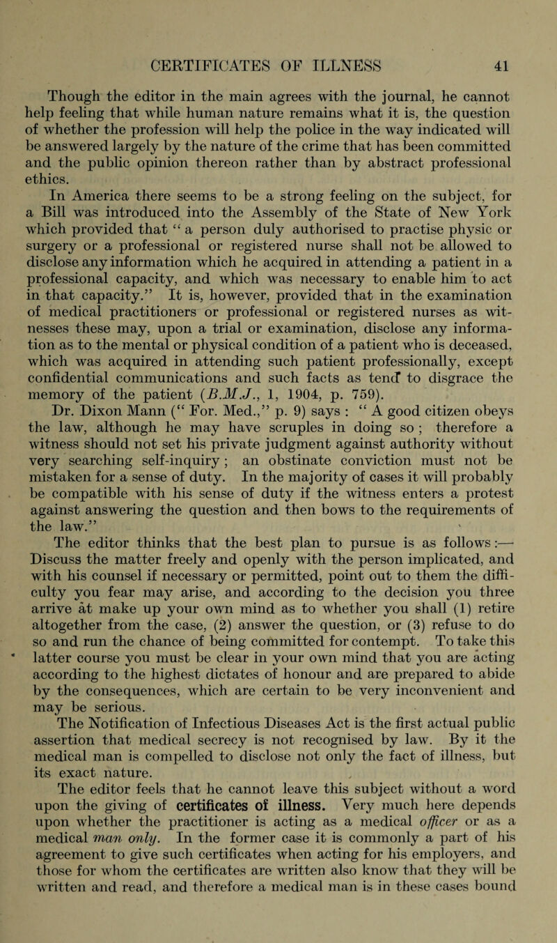 Though the editor in the main agrees with the journal, he cannot help feeling that while human nature remains what it is, the question of whether the profession will help the police in the way indicated will be answered largely by the nature of the crime that has been committed and the public opinion thereon rather than by abstract professional ethics. In America there seems to be a strong feeling on the subject, for a Bill was introduced into the Assembly of the State of New York which provided that “ a person duly authorised to practise physic or surgery or a professional or registered nurse shall not be allowed to disclose any information which he acquired in attending a patient in a professional capacity, and which was necessary to enable him to act in that capacity.” It is, however, provided that in the examination of medical practitioners or professional or registered nurses as wit¬ nesses these may, upon a trial or examination, disclose any informa¬ tion as to the mental or physical condition of a patient who is deceased, which was acquired in attending such patient professionally, except confidential communications and such facts as tend to disgrace the memory of the patient (B.M.J., 1, 1904, p. 759). Dr. Dixon Mann (“ For. Med.,” p. 9) says : “ A good citizen obeys the law, although he may have scruples in doing so ; therefore a witness should not set his private judgment against authority without very searching self-inquiry ; an obstinate conviction must not be mistaken for a sense of duty. In the majority of cases it will probably be compatible with his sense of duty if the witness enters a protest against answering the question and then bows to the requirements of the law.” The editor thinks that the best plan to pursue is as follows:—■ Discuss the matter freely and openly with the person implicated, and with his counsel if necessary or permitted, point out to them the diffi¬ culty you fear may arise, and according to the decision you three arrive at make up your own mind as to whether you shall (1) retire altogether from the case, (2) answer the question, or (3) refuse to do so and run the chance of being committed for contempt. To take this latter course you must be clear in your own mind that you are acting according to the highest dictates of honour and are prepared to abide by the consequences, which are certain to be very inconvenient and may be serious. The Notification of Infectious Diseases Act is the first actual public assertion that medical secrecy is not recognised by law. By it the medical man is compelled to disclose not only the fact of illness, but its exact nature. The editor feels that he cannot leave this subject without a word upon the giving of certificates of illness. Very much here depends upon whether the practitioner is acting as a medical officer or as a medical man only. In the former case it is commonly a part of his agreement to give such certificates when acting for his employers, and those for whom the certificates are written also know that they will be written and read, and therefore a medical man is in these cases bound