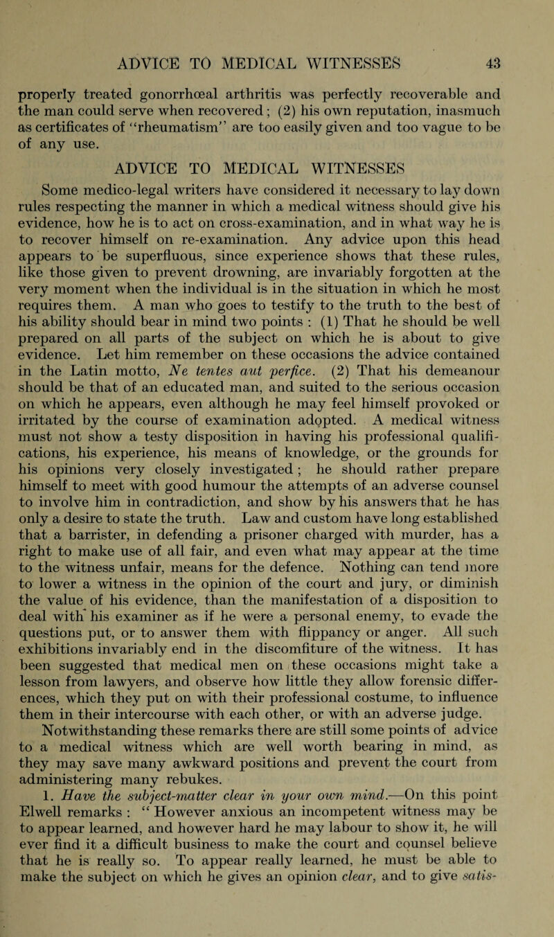 properly treated gonorrhoeal arthritis was perfectly recoverable and the man could serve when recovered; (2) his own reputation, inasmuch as certificates of “rheumatism” are too easily given and too vague to be of any use. ADVICE TO MEDICAL WITNESSES Some medico-legal writers have considered it necessary to lay down rules respecting the manner in which a medical witness should give his evidence, how he is to act on cross-examination, and in what way he is to recover himself on re-examination. Any advice upon this head appears to be superfluous, since experience shows that these rules, like those given to prevent drowning, are invariably forgotten at the very moment when the individual is in the situation in which he most requires them. A man who goes to testify to the truth to the best of his ability should bear in mind two points : (1) That he should be well prepared on all parts of the subject on which he is about to give evidence. Let him remember on these occasions the advice contained in the Latin motto, Ne tentes aut yerfice. (2) That his demeanour should be that of an educated man, and suited to the serious occasion on which he appears, even although he may feel himself provoked or irritated by the course of examination adopted. A medical witness must not show a testy disposition in having his professional qualifi¬ cations, his experience, his means of knowledge, or the grounds for his opinions very closely investigated; he should rather prepare himself to meet with good humour the attempts of an adverse counsel to involve him in contradiction, and show by his answers that he has only a desire to state the truth. Law and custom have long established that a barrister, in defending a prisoner charged with murder, has a right to make use of all fair, and even what may appear at the time to the witness unfair, means for the defence. Nothing can tend more to lower a witness in the opinion of the court and jury, or diminish the value of his evidence, than the manifestation of a disposition to deal with* his examiner as if he were a personal enemy, to evade the questions put, or to answer them with flippancy or anger. All such exhibitions invariably end in the discomfiture of the witness. It has been suggested that medical men on i these occasions might take a lesson from lawyers, and observe how little they allow forensic differ¬ ences, which they put on with their professional costume, to influence them in their intercourse with each other, or with an adverse judge. Notwithstanding these remarks there are still some points of advice to a medical witness which are well worth bearing in mind, as they may save many awkward positions and prevent the court from administering many rebukes. 1. Have the subject-matter clear in your own mind.—On this point Elwell remarks : “ However anxious an incompetent witness may be to appear learned, and however hard he may labour to show it, he will ever find it a difficult business to make the court and counsel believe that he is really so. To appear really learned, he must be able to make the subject on which he gives an opinion clear, and to give satis-
