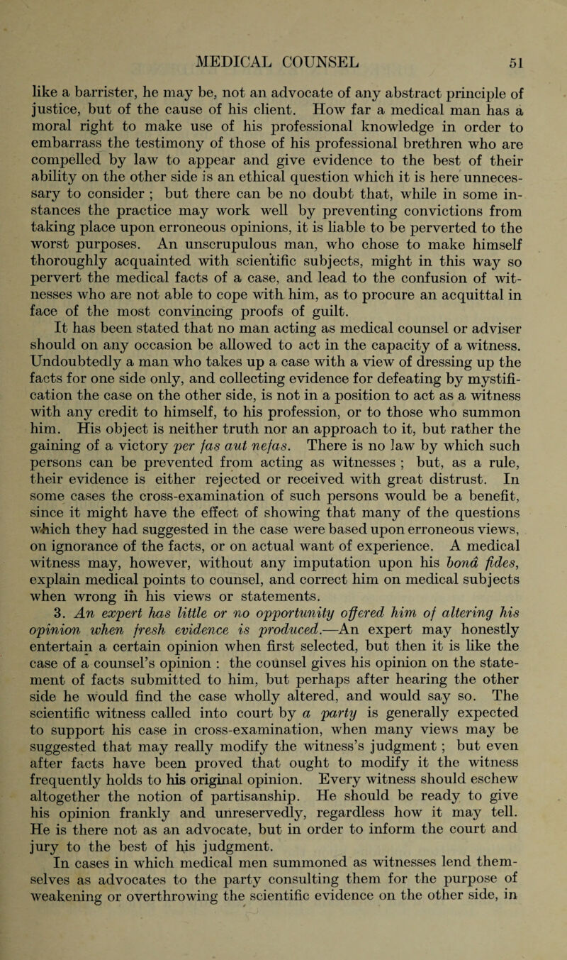 like a barrister, he may be, not an advocate of any abstract principle of justice, but of the cause of his client. How far a medical man has a moral right to make use of his professional knowledge in order to embarrass the testimony of those of his professional brethren who are compelled by law to appear and give evidence to the best of their ability on the other side is an ethical question which it is here unneces¬ sary to consider ; but there can be no doubt that, while in some in¬ stances the practice may work well by preventing convictions from taking place upon erroneous opinions, it is liable to be perverted to the worst purposes. An unscrupulous man, who chose to make himself thoroughly acquainted with scientific subjects, might in this way so pervert the medical facts of a case, and lead to the confusion of wit¬ nesses who are not able to cope with him, as to procure an acquittal in face of the most convincing proofs of guilt. It has been stated that no man acting as medical counsel or adviser should on any occasion be allowed to act in the capacity of a witness. Undoubtedly a man who takes up a case with a view of dressing up the facts for one side only, and collecting evidence for defeating by mystifi¬ cation the case on the other side, is not in a position to act as a witness with any credit to himself, to his profession, or to those who summon him. His object is neither truth nor an approach to it, but rather the gaining of a victory per fas aut nefas. There is no law by which such persons can be prevented from acting as witnesses ; but, as a rule, their evidence is either rejected or received with great distrust. In some cases the cross-examination of such persons would be a benefit, since it might have the effect of showing that many of the questions which they had suggested in the case were based upon erroneous views, on ignorance of the facts, or on actual want of experience. A medical witness may, however, without any imputation upon his bond fides, explain medical points to counsel, and correct him on medical subjects when wrong in his views or statements. 3. An expert has little or no opportunity offered him of altering his opinion when fresh evidence is produced.—An expert may honestly entertain a certain opinion when first selected, but then it is like the case of a counsel’s opinion : the counsel gives his opinion on the state¬ ment of facts submitted to him, but perhaps after hearing the other side he would find the case wholly altered, and would say so. The scientific witness called into court by a party is generally expected to support his case in cross-examination, when many views may be suggested that may really modify the witness’s judgment ; but even after facts have been proved that ought to modify it the witness frequently holds to his original opinion. Every witness should eschew altogether the notion of partisanship. He should be ready to give his opinion frankly and unreservedly, regardless how it may tell. He is there not as an advocate, but in order to inform the court and jury to the best of his judgment. In cases in which medical men summoned as witnesses lend them¬ selves as advocates to the party consulting them for the purpose of weakening or overthrowing the scientific evidence on the other side, in