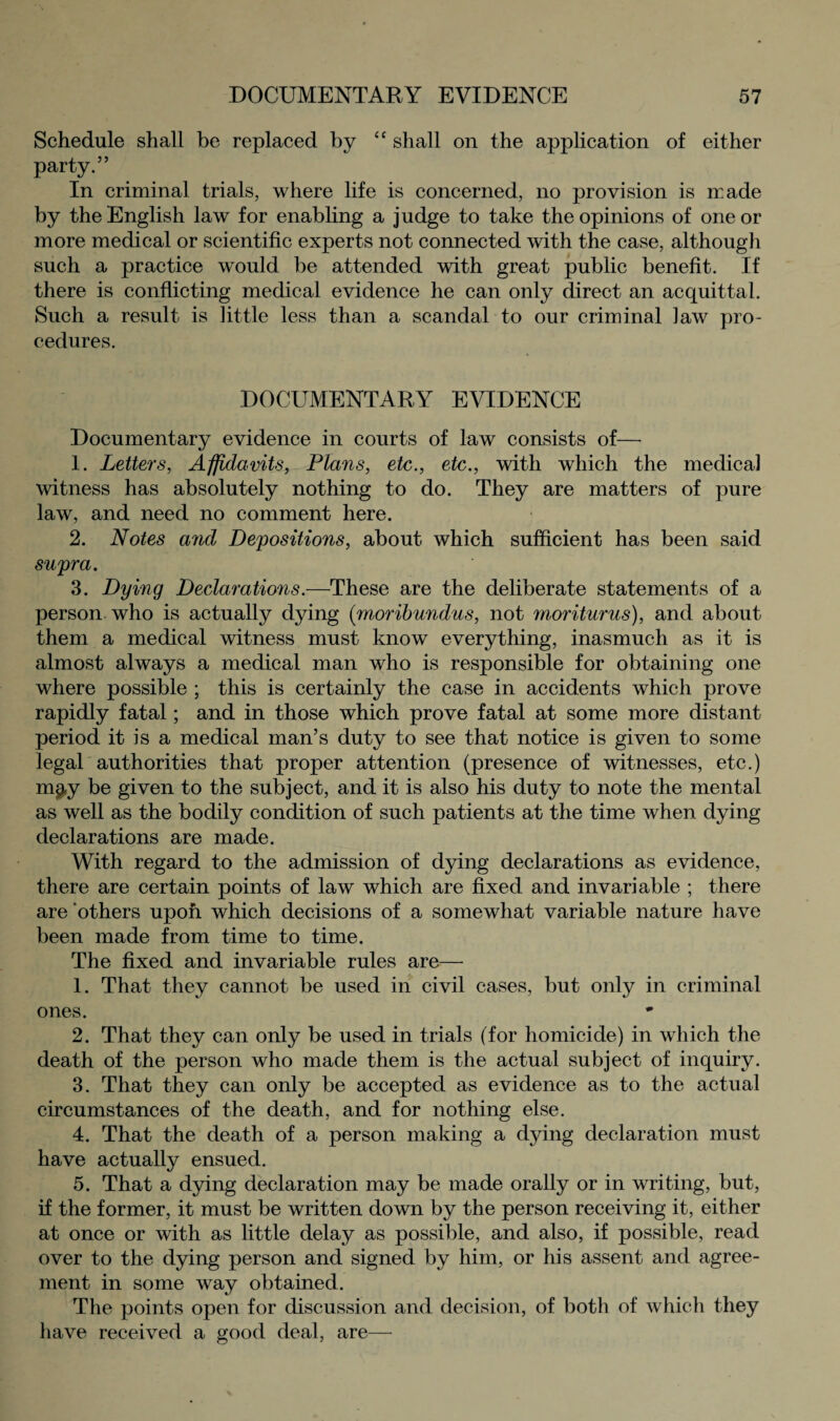 Schedule shall be replaced by “ shall on the application of either party.” In criminal trials, where life is concerned, no provision is made by the English law for enabling a judge to take the opinions of one or more medical or scientific experts not connected with the case, although such a practice would be attended with great public benefit. If there is conflicting medical evidence he can only direct an acquittal. Such a result is little less than a scandal to our criminal ]aw pro¬ cedures. DOCUMENTARY EVIDENCE Documentary evidence in courts of law consists of— 1. Letters, Affidavits, Plans, etc., etc., with which the medical witness has absolutely nothing to do. They are matters of pure law, and need no comment here. 2. Notes and Depositions, about which sufficient has been said supra. 3. Dying Declarations.—These are the deliberate statements of a person who is actually dying (moribundus, not moriturus), and about them a medical witness must know everything, inasmuch as it is almost always a medical man who is responsible for obtaining one where possible ; this is certainly the case in accidents which prove rapidly fatal; and in those which prove fatal at some more distant period it is a medical man’s duty to see that notice is given to some legal authorities that proper attention (presence of witnesses, etc.) m^y be given to the subject, and it is also his duty to note the mental as well as the bodily condition of such patients at the time when dying declarations are made. With regard to the admission of dying declarations as evidence, there are certain points of law which are fixed and invariable ; there are others upon which decisions of a somewhat variable nature have been made from time to time. The fixed and invariable rules are— 1. That they cannot be used in civil cases, but only in criminal ones. 2. That they can only be used in trials (for homicide) in which the death of the person who made them is the actual subject of inquiry. 3. That they can only be accepted as evidence as to the actual circumstances of the death, and for nothing else. 4. That the death of a person making a dying declaration must have actually ensued. 5. That a dying declaration may be made orally or in writing, but, if the former, it must be written down by the person receiving it, either at once or with as little delay as possible, and also, if possible, read over to the dying person and signed by him, or his assent and agree¬ ment in some way obtained. The points open for discussion and decision, of both of which they have received a good deal, are—
