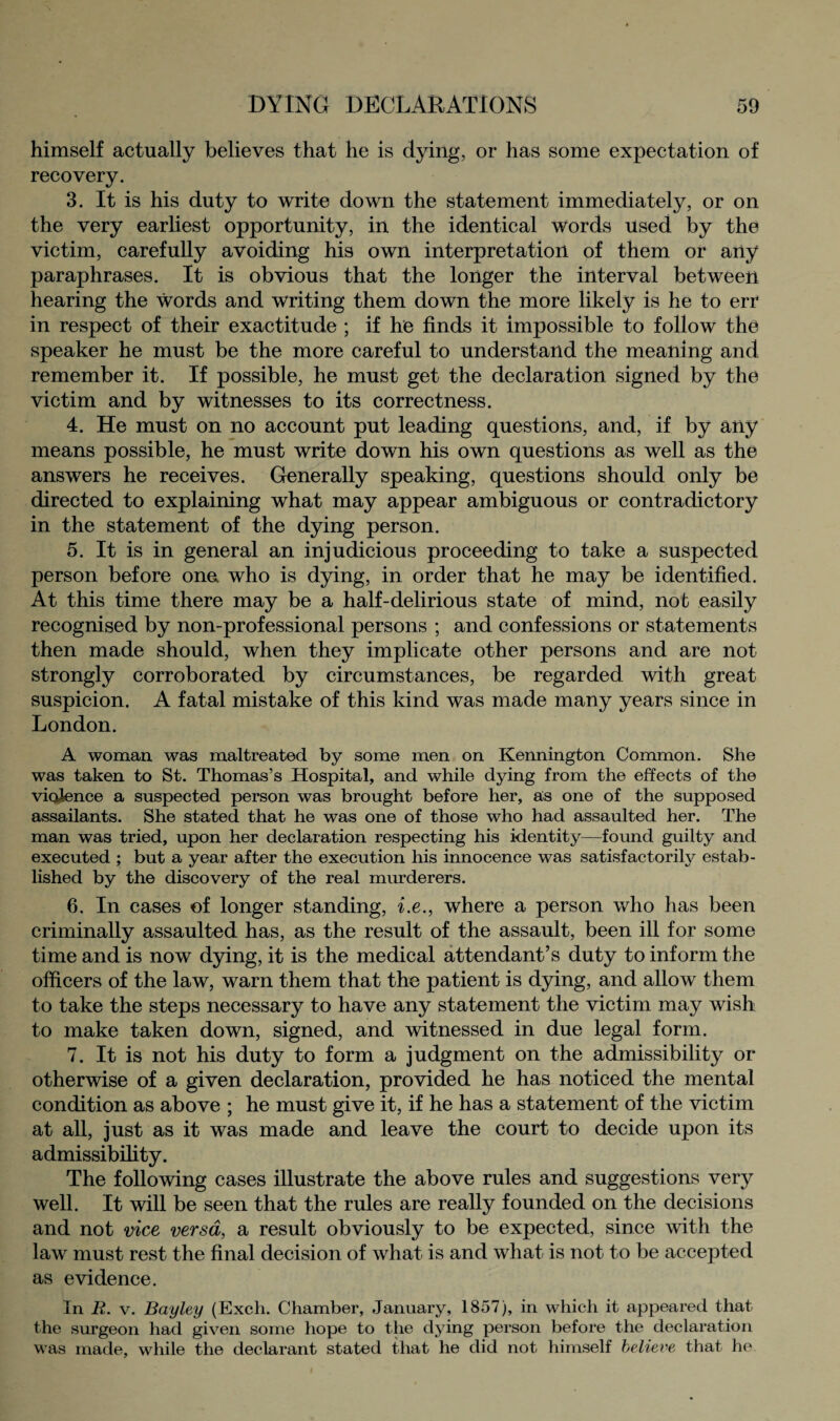 himself actually believes that he is dying, or has some expectation of recovery. 3. It is his duty to write down the statement immediately, or on the very earliest opportunity, in the identical Words used by the victim, carefully avoiding his own interpretation of them or any paraphrases. It is obvious that the longer the interval between hearing the words and writing them down the more likely is he to err in respect of their exactitude ; if he finds it impossible to follow the speaker he must be the more careful to understand the meaning and remember it. If possible, he must get the declaration signed by the victim and by witnesses to its correctness. 4. He must on no account put leading questions, and, if by any means possible, he must write down his own questions as well as the answers he receives. Generally speaking, questions should only be directed to explaining what may appear ambiguous or contradictory in the statement of the dying person. 5. It is in general an injudicious proceeding to take a suspected person before one who is dying, in order that he may be identified. At this time there may be a half-delirious state of mind, not easily recognised by non-professional persons ; and confessions or statements then made should, when they implicate other persons and are not strongly corroborated by circumstances, be regarded with great suspicion. A fatal mistake of this kind was made many years since in London. A woman was maltreated by some men on Kennington Common. She was taken to St. Thomas’s Hospital, and while dying from the effects of the violence a suspected person was brought before her, as one of the supposed assailants. She stated that he was one of those who had assaulted her. The man was tried, upon her declaration respecting his identity—found guilty and executed ; but a year after the execution his innocence was satisfactorily estab¬ lished by the discovery of the real murderers. 6. In cases of longer standing, i.e., where a person who has been criminally assaulted has, as the result of the assault, been ill for some time and is now dying, it is the medical attendant’s duty to inform the officers of the law, warn them that the patient is dying, and allow them to take the steps necessary to have any statement the victim may wish to make taken down, signed, and witnessed in due legal form. 7. It is not his duty to form a judgment on the admissibility or otherwise of a given declaration, provided he has noticed the mental condition as above ; he must give it, if he has a statement of the victim at all, just as it was made and leave the court to decide upon its admissibility. The following cases illustrate the above rules and suggestions very well. It will be seen that the rules are really founded on the decisions and not vice versa, a result obviously to be expected, since with the law must rest the final decision of what is and what is not to be accepted as evidence. In R. v. Bayley (Exch. Chamber, January, 1857), in which it appeared that the surgeon had given some hope to the dying person before the declaration was made, while the declarant stated that he did not himself believe that he