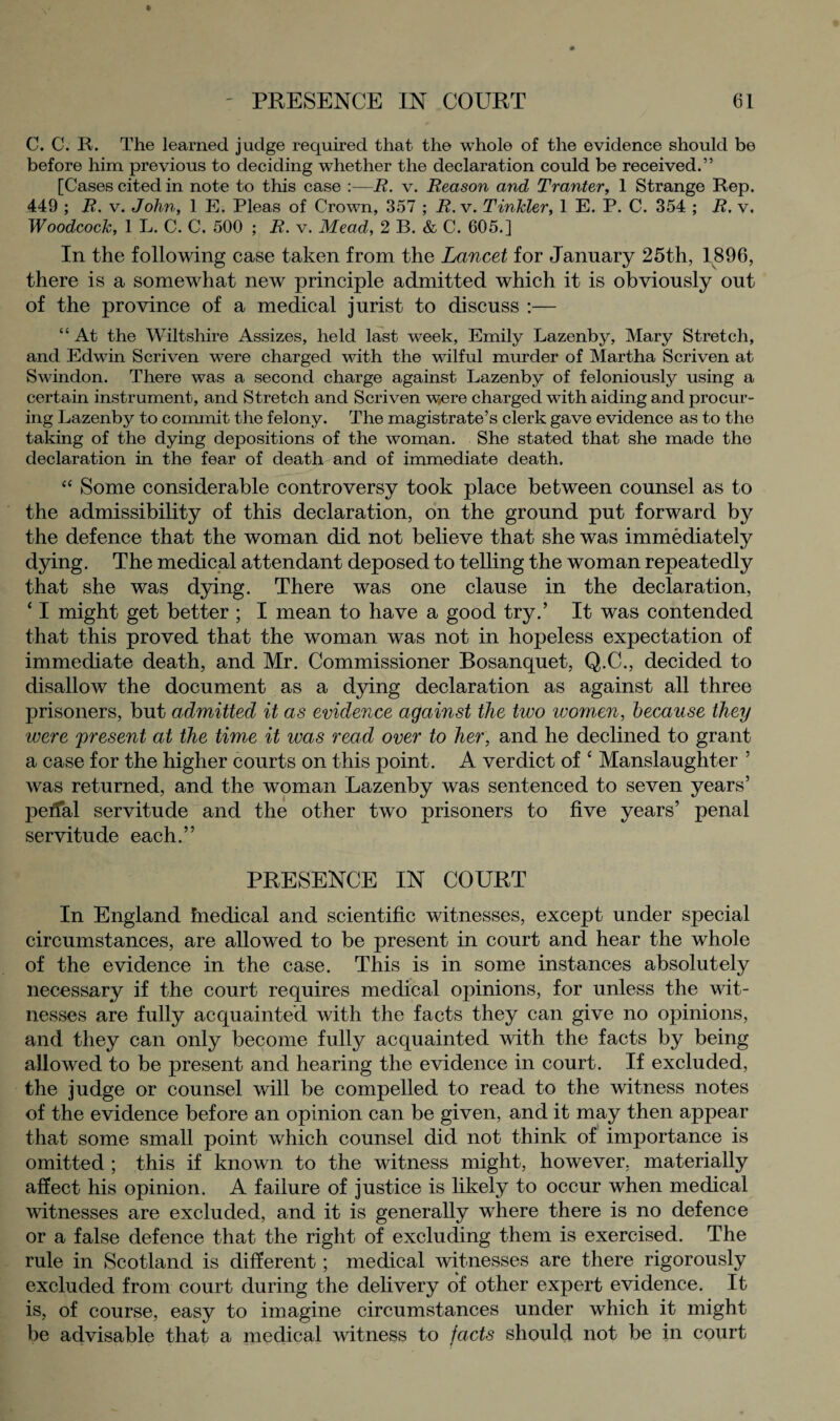 C. C. R. The learned judge required that the whole of the evidence should be before him previous to deciding whether the declaration could be received.” [Cases cited in note to this case :—R. v. Reason and Tranter, 1 Strange Rep. 449 ; R, v. John, 1 E. Pleas of Crown, 357 ; R. v. Tinkler, 1 E. P. C. 354 ; R. v. Woodcock, 1 L. C. C. 500 ; R. v. Mead, 2 B. & C. 605.] In the following case taken from the Lancet for January 25th, 1896, there is a somewhat new principle admitted which it is obviously out of the province of a medical jurist to discuss :— “ At the Wiltshire Assizes, held last week, Emily Lazenby, Mary Stretch, and Edwin Scriven were charged with the wilful murder of Martha Scriven at Swindon. There was a second charge against Lazenby of feloniously using a certain instrument, and Stretch and Scriven w,ere charged with aiding and procur¬ ing Lazenby to commit the felony. The magistrate’s clerk gave evidence as to the taking of the dying depositions of the woman. She stated that she made the declaration in the fear of death and of immediate death. “ Some considerable controversy took place between counsel as to the admissibility of this declaration, on the ground put forward by the defence that the woman did not believe that she was immediately dying. The medical attendant deposed to telling the woman repeatedly that she was dying. There was one clause in the declaration, ‘ I might get better ; I mean to have a good try.’ It was contended that this proved that the woman was not in hopeless expectation of immediate death, and Mr. Commissioner Bosanquet, Q.C., decided to disallow the document as a dying declaration as against all three prisoners, but admitted it as evidence against the two women, because they ivere 'present at the time it was read over to her, and he declined to grant a case for the higher courts on this point. A verdict of ‘ Manslaughter ’ was returned, and the woman Lazenby was sentenced to seven years’ peifal servitude and the other two prisoners to five years’ penal servitude each.” PRESENCE IN COURT In England hiedical and scientific witnesses, except under special circumstances, are allowed to be present in court and hear the whole of the evidence in the case. This is in some instances absolutely necessary if the court requires medical opinions, for unless the wit¬ nesses are fully acquainted with the facts they can give no opinions, and they can only become fuhy acquainted with the facts by being allowed to be present and hearing the evidence in court. If excluded, the judge or counsel will be compelled to read to the witness notes of the evidence before an opinion can be given, and it may then appear that some small point which counsel did not think of importance is omitted; this if known to the witness might, however, materially affect his opinion. A failure of justice is likely to occur when medical witnesses are excluded, and it is generally where there is no defence or a false defence that the right of excluding them is exercised. The rule in Scotland is different; medical witnesses are there rigorously excluded from court during the delivery of other expert evidence. It is, of course, easy to imagine circumstances under which it might be advisable that a medical witness to facts should not be in court