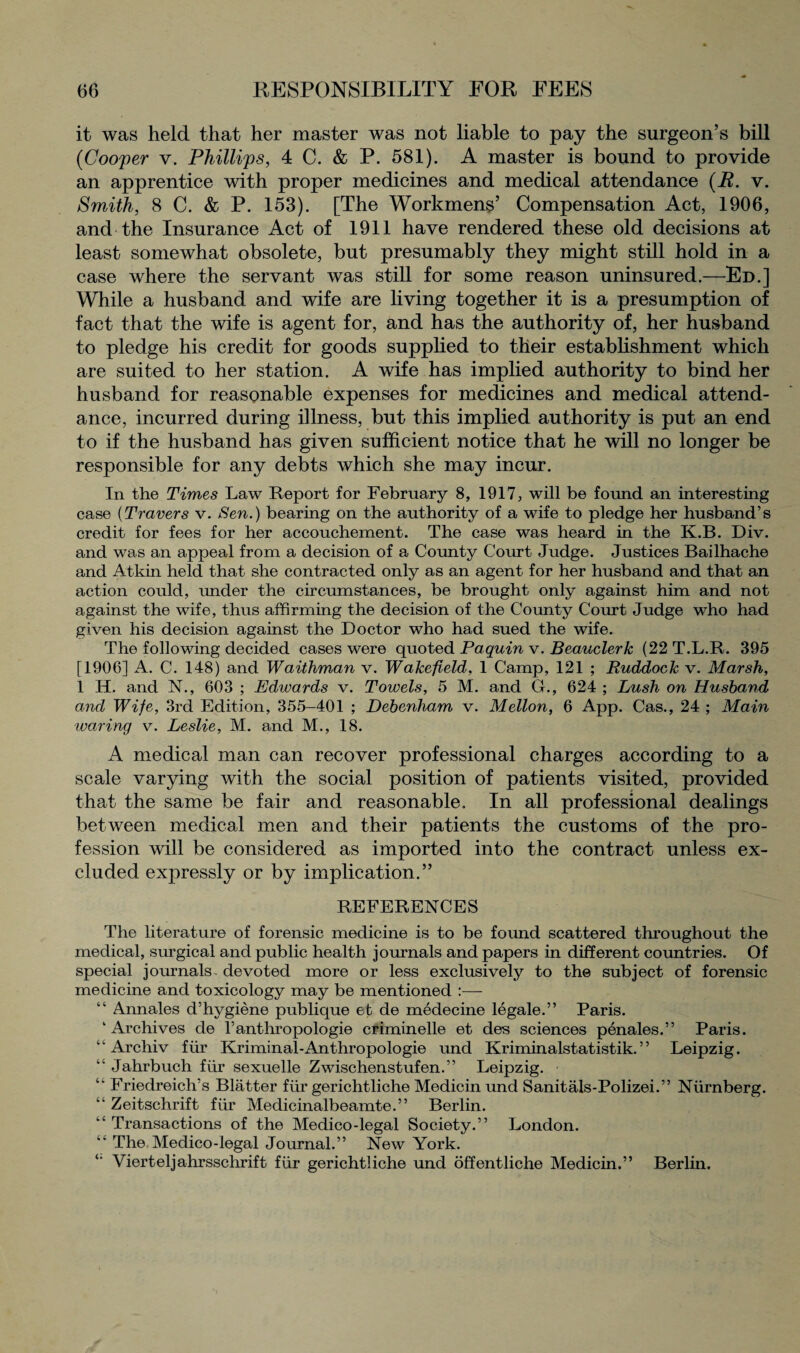 it was held that her master was not liable to pay the surgeon’s bill (Cooper v. Phillips, 4 C. & P. 581). A master is bound to provide an apprentice with proper medicines and medical attendance (E. v. Smith, 8 C. & P. 153). [The Workmens’ Compensation Act, 1906, and the Insurance Act of 1911 have rendered these old decisions at least somewhat obsolete, but presumably they might still hold in a case where the servant was still for some reason uninsured.—Ed.] While a husband and wife are living together it is a presumption of fact that the wife is agent for, and has the authority of, her husband to pledge his credit for goods supplied to their establishment which are suited to her station. A wife has implied authority to bind her husband for reasonable expenses for medicines and medical attend¬ ance, incurred during illness, but this implied authority is put an end to if the husband has given sufficient notice that he will no longer be responsible for any debts which she may incur. In the Times Law Report for February 8, 1917, will be found an interesting case (Travers v. Sen.) bearing on the authority of a wife to pledge her husband’s credit for fees for her accouchement. The case was heard in the K.B. Div. and was an appeal from a decision of a County Court Judge. Justices Bailhache and Atkin held that she contracted only as an agent for her husband and that an action could, under the circumstances, be brought only against him and not against the wife, thus affirming the decision of the County Court Judge who had given his decision against the Doctor who had sued the wife. The following decided cases were quoted Paquin v. Beauclerk (22T.L.R. 395 [1906] A. C. 148) and Waithman v. Wakefield, 1 Camp, 121 ; Ruddock v. Marsh, 1 H. and N., 603 ; Edwards v. Towels, 5 M. and G., 624 ; Lush on Husband and Wife, 3rd Edition, 355-401 ; Debenham v. Mellon, 6 App. Cas., 24 ; Main warring v. Leslie, M. and M., 18. A medical man can recover professional charges according to a scale varying with the social position of patients visited, provided that the same be fair and reasonable. In all professional dealings between medical men and their patients the customs of the pro¬ fession will be considered as imported into the contract unless ex¬ cluded expressly or by implication.” REFERENCES The literature of forensic medicine is to be found scattered throughout the medical, surgical and public health journals and papers in different countries. Of special journals devoted more or less exclusively to the subject of forensic medicine and toxicology may be mentioned :— “ Annales d’hygiene publique et de medecine legale.” Paris. ‘Archives de l’anthropologie criminelle et des sciences penales.” Paris. “ Archiv fur Kriminal-Anthropologie und Kriminalstatistik.” Leipzig. “ Jahrbuch fiir sexuelle Zwischenstufen.” Leipzig. “ Friedreich’s Blatter fur gerichtliche Medicin und Sanitals-Polizei.” Niirnberg. “ Zeitschrift fiir Medicinalbeamte.” Berlin. “ Transactions of the Medico-legal Society.” London. “ The Medico-legal Journal.” New York. Vierteljahrsschrift fiir gerichtliche und offentliche Medicin.” Berlin.