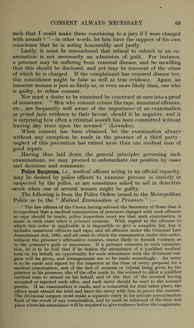 such that I could make them convincing to a jury if I were charged with assault ? ”—in other words, let him have the support of his own conscience that he is acting honourably and justly. Lastly, it must be remembered that refusal to submit to an ex¬ amination is not necessarily an admission of guilt. For instance, a prisoner may be suffering from venereal disease, and be unwilling that this should be disclosed, and yet may be innocent of the crime of which he is charged. If the complainant has venereal disease too, this coincidence might be false as well as true evidence. Again, an innocent woman is just as likely as, or even more likely than, one who is guilty, to refuse consent. Nor must a desire to be examined be construed at once into a proof of innocence. “ Men who commit crimes like rape, unnatural offences, etc., are frequently well aware of the importance of an examination as prima facie evidence in their favour, should it be negative, and it is surprising how often a criminal assault has been committed without leaving any trace upon the accused ” (Lowndes). When consent has been obtained, let the examination always without any exception be made in the presence of a third party ; neglect of this precaution has ruined more than one medical man of good repute. Having thus laid down the general principles governing such examinations, we may proceed to substantiate our position by cases and decisions and comments. Police Surgeons, i.e., medical officers acting in an official capacity, may be desired by police officers to examine persons in custody or suspected by the police, or are sometimes asked to aid in detective -*work when one of several women might be guilty. The following is from the Police Orders issued to the Metropolitan Police as to the “ Medical Examination of Prisoners ” :— “ The law officers of the Crown having advised the Secretary of State that it is expedient that a medical examination of prisoners charged with such offences as rape should be made, police inspectors must see that such examination is made in such cases where a prisoner consents. With regard to the offences to which this order is applicable it is impossible to give a complete list, but it includes unnatural offences and rape, and all offences under the Criminal Law Amendment Act, 1885, and all cases in which the examination under this order, without the prisoner’s affirmative consent, seems likely to furnish evidence as to the prisoner’s guilt or innocence. If a prisoner consents to such examina¬ tion, he is to be told that if he desires the attendance of a qualified medical man on his behalf, an opportunity for such attendance with the divisional sur¬ geon will be given, and arrangements are to be made accordingly. An entry is to be made and signed by the inspector at the time of every proposal for a medical examination, and of the fact of consent or refusal being given by the prisoner in his presence, also of the offer made to the accused to allow a qualified medical man to attend on his behalf, and of the fact of the accused having accepted or rejected such offer, and such entry should be read to the accused person. If an examination is made, and a committal for trial takes place, the officer must attend the trial and have the entry with him to prove the consent. The divisional surgeon must make a separate entry in his private memorandum book of the result of any examination, and he must be informed of the time and place where his attendance will be required to give evidence before the magistrate.