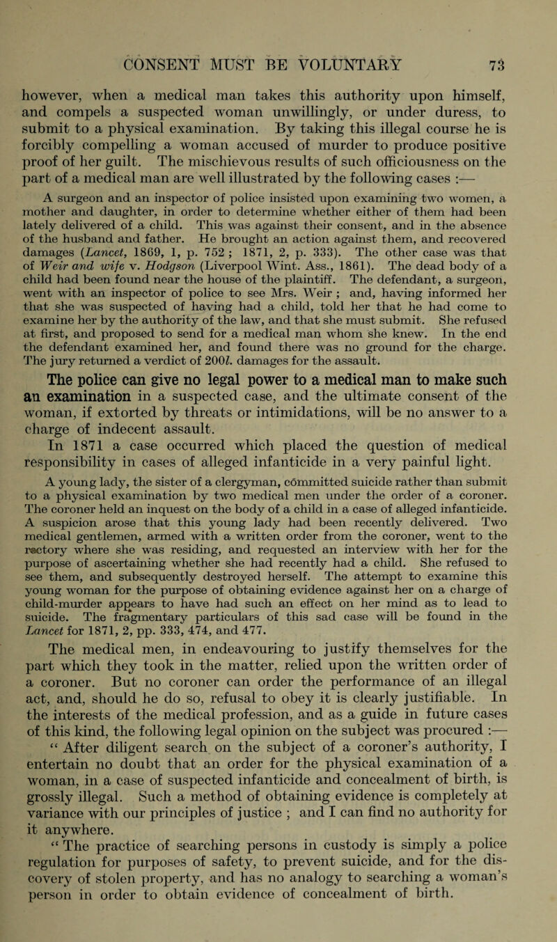 however, when a medical man takes this authority upon himself, and compels a suspected woman unwillingly, or under duress, to submit to a physical examination. By taking this illegal course he is forcibly compelling a woman accused of murder to produce positive proof of her guilt. The mischievous results of such officiousness on the part of a medical man are well illustrated by the following cases :— A surgeon and an inspector of police insisted upon examining two women, a mother and daughter, in order to determine whether either of them had been lately delivered of a child. This was against their consent, and in the absence of the husband and father. He brought an action against them, and recovered damages (Lancet, 1869, 1, p. 752 ; 1871, 2, p. 333). The other case was that of Weir and wife v. Hodgson (Liverpool Wint. Ass., 1861). The dead body of a child had been found near the house of the plaintiff. The defendant, a surgeon, went with an inspector of police to see Mrs. Weir ; and, having informed her that she was suspected of having had a child, told her that he had come to examine her by the authority of the law, and that she must submit. She refused at first, and proposed to send for a medical man whom she knew. In the end the defendant examined her, and found there was no ground for the charge. The jury returned a verdict of 200Z. damages for the assault. The police can give no legal power to a medical man to make such an examination in a suspected case, and the ultimate consent of the woman, if extorted by threats or intimidations, will be no answer to a charge of indecent assault. In 1871 a case occurred which placed the question of medical responsibility in cases of alleged infanticide in a very painful light. A young lady, the sister of a clergyman, committed suicide rather than submit to a physical examination by two medical men under the order of a coroner. The coroner held an inquest on the body of a child in a case of alleged infanticide. A suspicion arose that this young lady had been recently delivered. Two medical gentlemen, armed with a written order from the coroner, went to the rectory where she was residing, and requested an interview with her for the purpose of ascertaining whether she had recently had a child. She refused to see them, and subsequently destroyed herself. The attempt to examine this young woman for the purpose of obtaining evidence against her on a charge of child-murder appears to have had such an effect on her mind as to lead to suicide. The fragmentary particulars of this sad case will be found in the Lancet for 1871, 2, pp. 333, 474, and 477. The medical men, in endeavouring to justify themselves for the part which they took in the matter, relied upon the written order of a coroner. But no coroner can order the performance of an illegal act, and, should he do so, refusal to obey it is clearly justifiable. In the interests of the medical profession, and as a guide in future cases of this kind, the following legal opinion on the subject was procured :— “ After diligent search on the subject of a coroner’s authority, I entertain no doubt that an order for the physical examination of a woman, in a ease of suspected infanticide and concealment of birth, is grossly illegal. Such a method of obtaining evidence is completely at variance with our principles of justice ; and I can find no authority for it anywhere. “ The practice of searching persons in custody is simply a police regulation for purposes of safety, to prevent suicide, and for the dis¬ covery of stolen property, and has no analogy to searching a woman’s person in order to obtain evidence of concealment of birth.