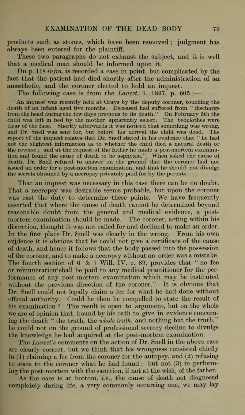 products such as stones, which have been removed ; judgment has always been entered for the plaintiff. These two paragraphs do not exhaust the subject, and it is well that a medical man should be informed upon it. On p. 118 infra, is recorded a case in point, but complicated by the fact that the patient had died shortly after the administration of an anaesthetic, and the coroner elected to hold an inquest. The following case is from the Lancet, 1, 1897, p. 605 :— An inquest was recently held at Grays by the deputy coroner, touching the death of an infant aged five months. Deceased had suffered from “ discharge from the head during the few days previous to its death.” On February 5th the child was left in bed by the mother apparently asleep. The bedclothes were clear of the face. Shortly afterwards it was noticed that something was wrong, and Dr. Snell was sent for, but before his arrival the child was dead. The report of the inquest relates that Dr. Snell stated in his evidence that “ he had not the slightest information as to whether the child died a natural death or the reverse ; and at the request of the father he made a post-mortem examina¬ tion and found the cause of death to be asphyxia.”. When asked the cause of death. Dr. Snell refused to answer on the ground that the coroner had not issued an order for a post-mortem examination, and that he should not divulge the secrets obtained by a necropsy privately paid for by the parents. That an inquest was necessary in this case there can be no doubt. That a necropsy was desirable seems probable, but upon the coroner was cast the duty to determine these points. We have frequently asserted that where the cause of death cannot be determined beyond reasonable doubt from the general and medical evidence, a post¬ mortem examination should be made. The coroner, acting within his discretion, thought it was not called for and declined to make an order. In the first place Dr. Snell was clearly in the wrong. From his own evidence it is obvious that he could not give a certificate of the cause of death, and hence it follows that the body passed into the possession of the coroner, and to make a necropsy without an order was a mistake. The fourth section of 6 & 7 Will. IV. c. 89, provides that “ no fee or remuneration* shall be paid to any medical practitioner for the per¬ formance of any post-mortem examination which may be instituted without the previous direction of the coroner.” It is obvious that Dr. Snell could not legally claim a fee for what he had done without official authority. Could he then be compelled to state the result of his examination ? The result is open to argument, but on the whole we are of opinion that, bound by his oath to give in evidence concern¬ ing the death “ the truth, the ivhole truth, and nothing but the truth,” he could not on the ground of professional secrecy decline to divulge the knowledge he had acquired at the post-mortem examination. The Lancet’s comments on the action of Dr. Snell in the above case are clearly correct, but we think that his wrongness consisted chiefly in (1) claiming a fee from the coroner for the autopsy, and (2) refusing to state to the coroner what he had found ; but not (3) in perform¬ ing the post-mortem with the sanction, if not at the wish, of the father. As the case is at bottom, i.e., the cause of death not diagnosed completely during life, a very commonly occurring one, we may lay