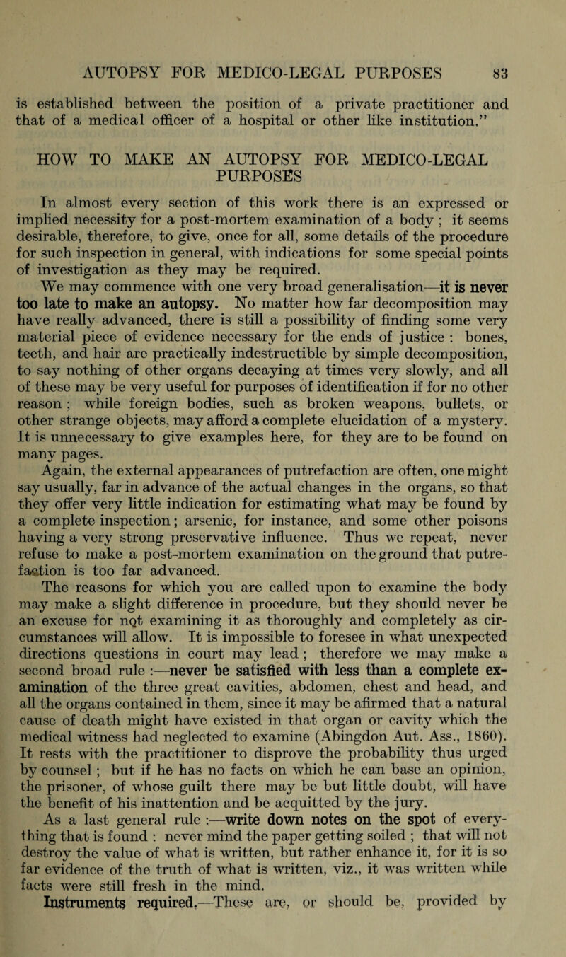 is established between the position of a private practitioner and that of a medical officer of a hospital or other like institution.” HOW TO MAKE AN AUTOPSY FOR MEDICO-LEGAL PURPOSES In almost every section of this work there is an expressed or implied necessity for a post-mortem examination of a body ; it seems desirable, therefore, to give, once for all, some details of the procedure for such inspection in general, with indications for some special points of investigation as they may be required. We may commence with one very broad generalisation—it is never too late to make an autopsy. No matter how far decomposition may have really advanced, there is still a possibility of finding some very material piece of evidence necessary for the ends of justice : bones, teeth, and hair are practically indestructible by simple decomposition, to say nothing of other organs decaying at times very slowly, and all of these may be very useful for purposes of identification if for no other reason ; while foreign bodies, such as broken weapons, bullets, or other strange objects, may afford a complete elucidation of a mystery. It is unnecessary to give examples here, for they are to be found on many pages. Again, the external appearances of putrefaction are often, one might say usually, far in advance of the actual changes in the organs, so that they offer very little indication for estimating what may be found by a complete inspection; arsenic, for instance, and some other poisons having a very strong preservative influence. Thus we repeat, never refuse to make a post-mortem examination on the ground that putre¬ faction is too far advanced. The reasons for which you are called upon to examine the body may make a slight difference in procedure, but they should never be an excuse for nQt examining it as thoroughly and completely as cir¬ cumstances will allow. It is impossible to foresee in what unexpected directions questions in court may lead ; therefore we may make a second broad rule :—never be satisfied with less than a complete ex¬ amination of the three great cavities, abdomen, chest and head, and all the organs contained in them, since it may be afirmed that a natural cause of death might have existed in that organ or cavity which the medical witness had neglected to examine (Abingdon Aut. Ass., 1860). It rests with the practitioner to disprove the probability thus urged by counsel; but if he has no facts on which he can base an opinion, the prisoner, of whose guilt there may be but little doubt, will have the benefit of his inattention and be acquitted by the jury. As a last general rule :—write down notes on the spot of every¬ thing that is found : never mind the paper getting soiled ; that will not destroy the value of what is written, but rather enhance it, for it is so far evidence of the truth of what is written, viz., it was written while facts were still fresh in the mind. Instruments required,—These are, or should be, provided by