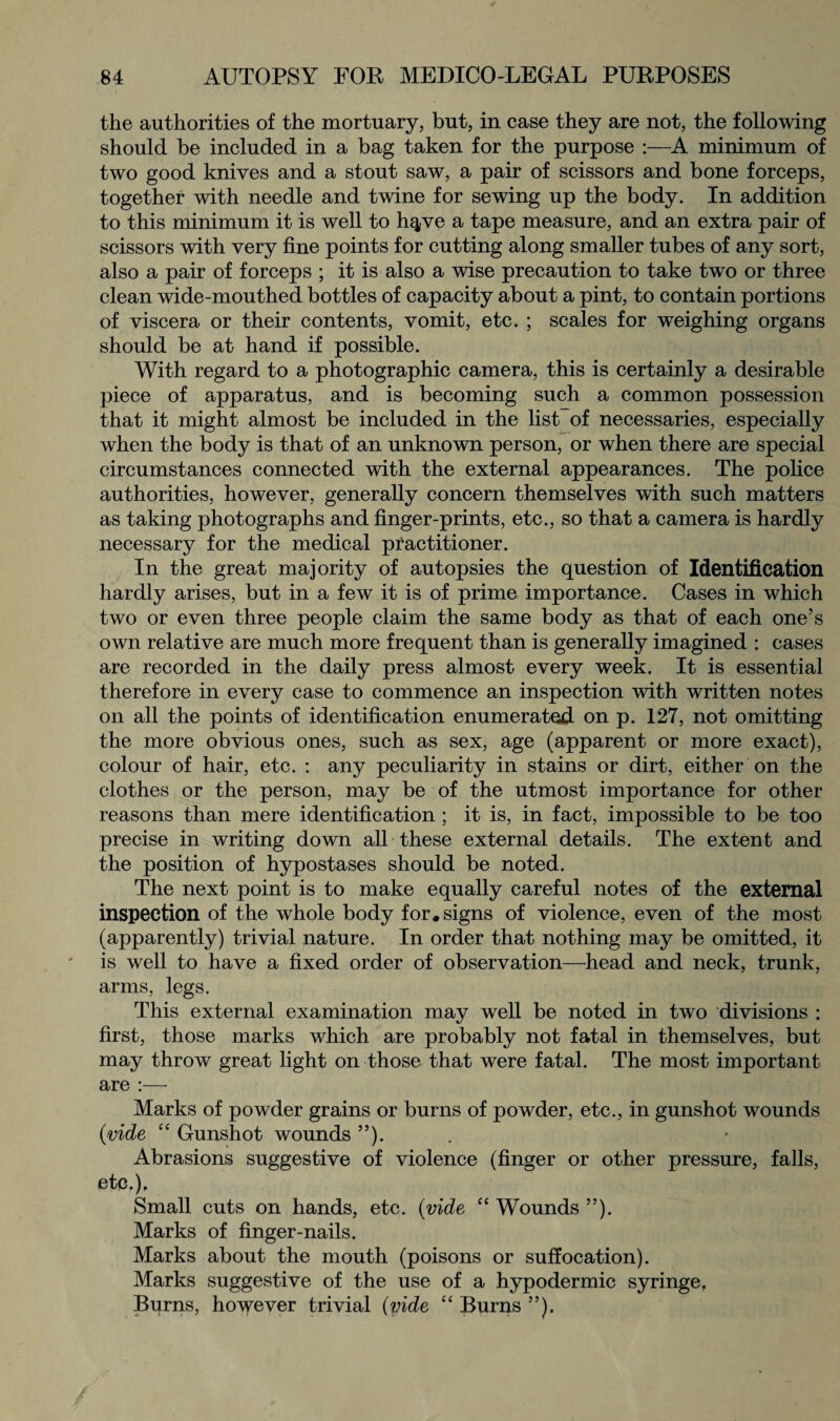 the authorities of the mortuary, but, in case they are not, the following should be included in a bag taken for the purpose :—A minimum of two good knives and a stout saw, a pair of scissors and bone forceps, together with needle and twine for sewing up the body. In addition to this minimum it is well to h^ve a tape measure, and an extra pair of scissors with very fine points for cutting along smaller tubes of any sort, also a pair of forceps ; it is also a wise precaution to take two or three clean wide-mouthed bottles of capacity about a pint, to contain portions of viscera or their contents, vomit, etc. ; scales for weighing organs should be at hand if possible. With regard to a photographic camera, this is certainly a desirable piece of apparatus, and is becoming such a common possession that it might almost be included in the list of necessaries, especially when the body is that of an unknown person, or when there are special circumstances connected with the external appearances. The police authorities, however, generally concern themselves with such matters as taking photographs and finger-prints, etc., so that a camera is hardly necessary for the medical practitioner. In the great majority of autopsies the question of Identification hardly arises, but in a few it is of prime importance. Cases in which two or even three people claim the same body as that of each one’s own relative are much more frequent than is generally imagined : cases are recorded in the daily press almost every week. It is essential therefore in every case to commence an inspection with written notes on all the points of identification enumerated- on p. 127, not omitting the more obvious ones, such as sex, age (apparent or more exact), colour of hair, etc. : any peculiarity in stains or dirt, either on the clothes or the person, may be of the utmost importance for other reasons than mere identification ; it is, in fact, impossible to be too precise in writing down all these external details. The extent and the position of hypostases should be noted. The next point is to make equally careful notes of the external inspection of the whole body for. signs of violence, even of the most (apparently) trivial nature. In order that nothing may be omitted, it is well to have a fixed order of observation—head and neck, trunk, arms, legs. This external examination may well be noted in two divisions : first, those marks which are probably not fatal in themselves, but may throw great light on those that were fatal. The most important are :— Marks of powder grains or burns of powder, etc., in gunshot wounds (vide “ Gunshot wounds ”). Abrasions suggestive of violence (finger or other pressure, falls, etc.). Small cuts on hands, etc. (vide “ Wounds ”). Marks of finger-nails. Marks about the mouth (poisons or suffocation). Marks suggestive of the use of a hypodermic syringe. Burns, however trivial (vide “ Burns ”).