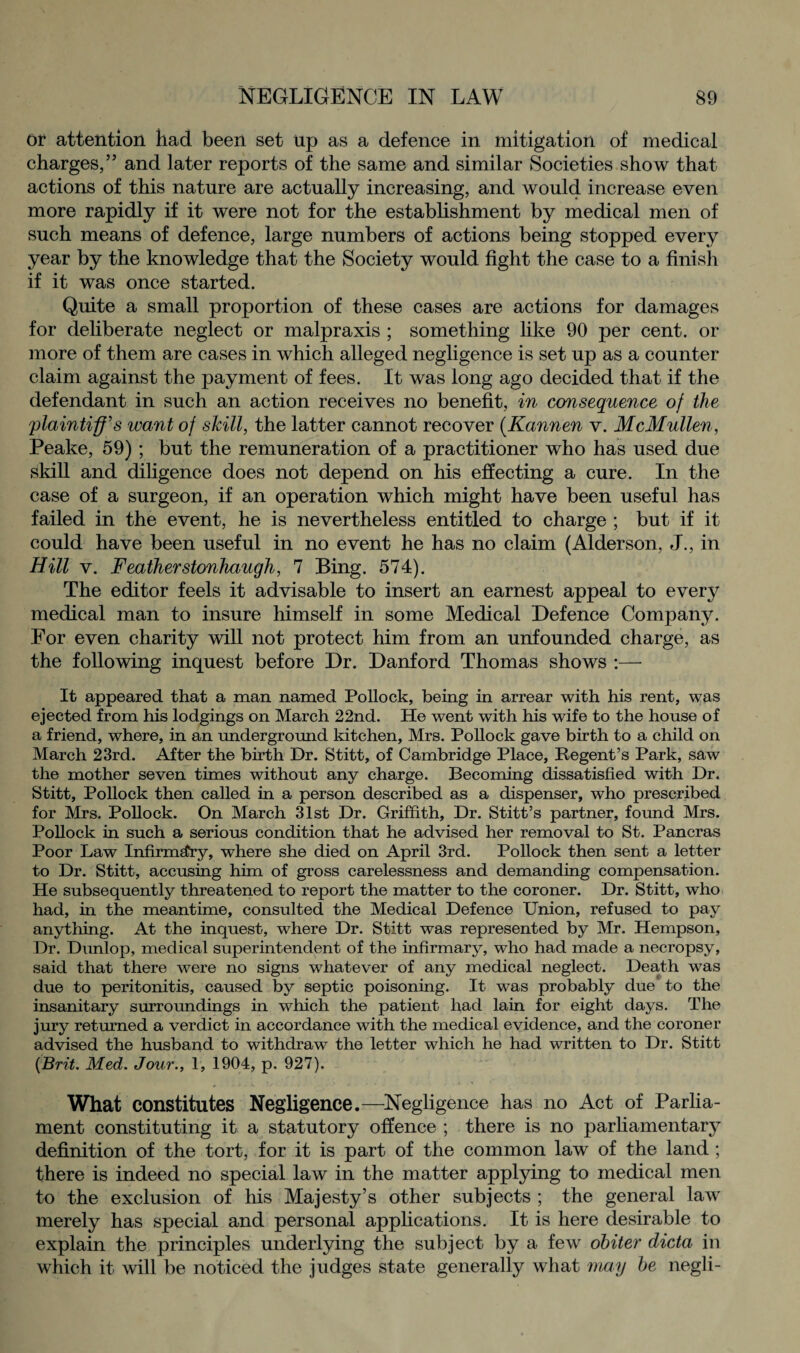 or attention had been set up as a defence in mitigation of medical charges,” and later reports of the same and similar Societies show that actions of this nature are actually increasing, and would increase even more rapidly if it were not for the establishment by medical men of such means of defence, large numbers of actions being stopped every year by the knowledge that the Society would fight the case to a finish if it was once started. Quite a small proportion of these cases are actions for damages for deliberate neglect or malpraxis ; something like 90 per cent, or more of them are cases in which alleged negligence is set up as a counter claim against the payment of fees. It was long ago decided that if the defendant in such an action receives no benefit, in consequence of the [plaintiff's want of skill, the latter cannot recover (Kannen v. McMullen, Peake, 59) ; but the remuneration of a practitioner who has used due skill and diligence does not depend on his effecting a cure. In the case of a surgeon, if an operation which might have been useful has failed in the event, he is nevertheless entitled to charge ; but if it could have been useful in no event he has no claim (Alderson, J., in Hill v. Featherstonhaugh, 7 Bing. 574). The editor feels it advisable to insert an earnest appeal to every medical man to insure himself in some Medical Defence Company. For even charity will not protect him from an unfounded charge, as the following inquest before Dr. Danford Thomas shows :— It appeared that a man named Pollock, being in arrear with his rent, was ejected from his lodgings on March 22nd. He went with his wife to the house of a friend, where, in an underground kitchen, Mrs. Pollock gave birth to a child on March 23rd. After the birth Dr. Stitt, of Cambridge Place, Regent’s Park, saw the mother seven times without any charge. Becoming dissatisfied with Dr. Stitt, Pollock then called in a person described as a dispenser, who prescribed for Mrs. Pollock. On March 31st Dr. Griffith, Dr. Stitt’s partner, found Mrs. Pollock in such a serious condition that he advised her removal to St. Pancras Poor Law Infirmefry, where she died on April 3rd. Pollock then sent a letter to Dr. Stitt, accusing him of gross carelessness and demanding compensation. He subsequently threatened to report the matter to the coroner. Dr. Stitt, who had, in the meantime, consulted the Medical Defence Union, refused to pay anything. At the inquest, where Dr. Stitt was represented by Mr. Hempson, Dr. Dunlop, medical superintendent of the infirmary, who had made a necropsy, said that there were no signs whatever of any medical neglect. Death was due to peritonitis, caused by septic poisoning. It was probably due to the insanitary surroundings in which the patient had lain for eight days. The jury returned a verdict in accordance with the medical evidence, and the coroner advised the husband to withdraw the letter which he had written to Dr. Stitt (Brit. Med. Jour., 1, 1904, p. 927). What constitutes Negligence.—Negligence has no Act of Parlia¬ ment constituting it a statutory offence ; there is no parliamentary definition of the tort, for it is part of the common law of the land ; there is indeed no special law in the matter applying to medical men to the exclusion of his Majesty’s other subjects ; the general law merely has special and personal applications. It is here desirable to explain the principles underlying the subject by a few obiter dicta in which it will be noticed the judges state generally what may be negli-