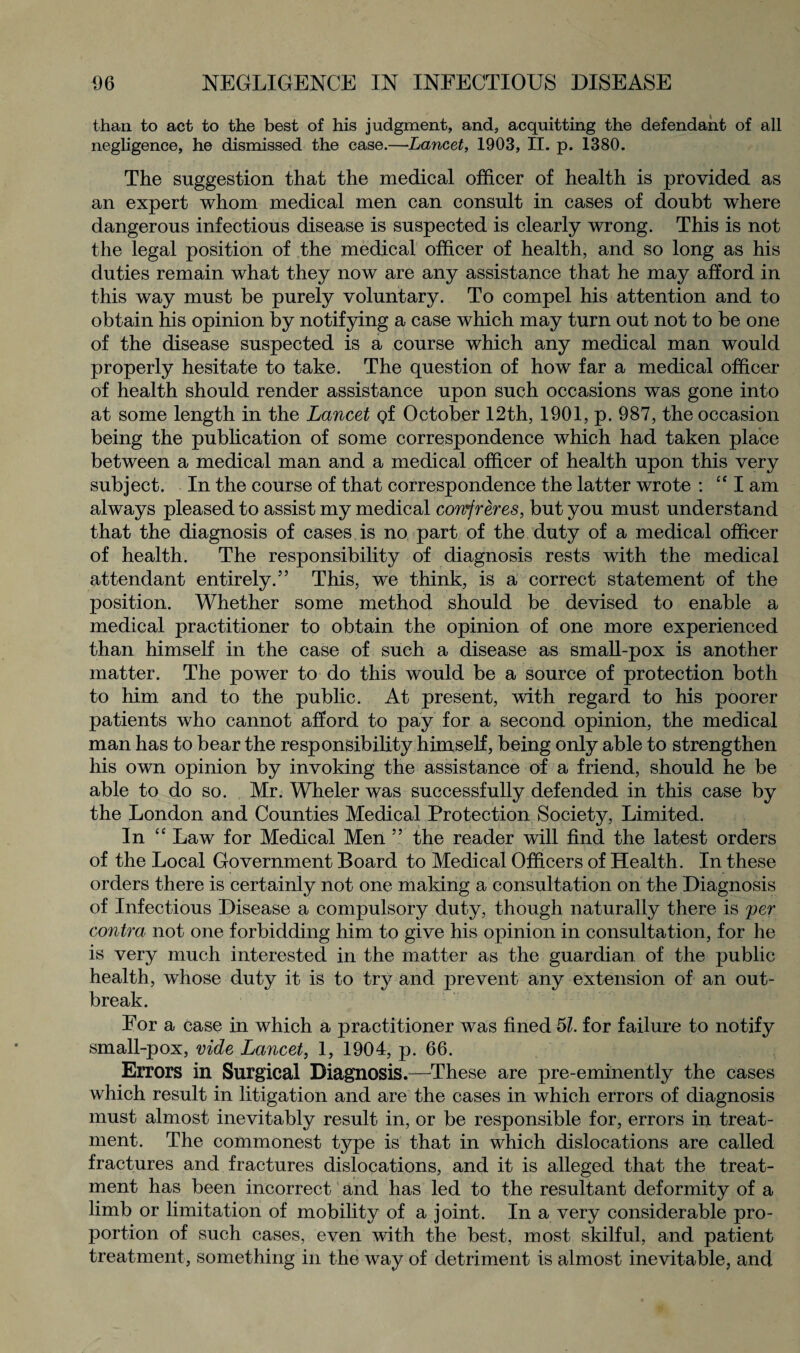 than to act to the best of his judgment, and, acquitting the defendant of all negligence, he dismissed the case.—Lancet, 1903, II. p. 1380. The suggestion that the medical officer of health is provided as an expert whom medical men can consult in cases of doubt where dangerous infectious disease is suspected is clearly wrong. This is not the legal position of the medical officer of health, and so long as his duties remain what they now are any assistance that he may afford in this way must be purely voluntary. To compel his attention and to obtain his opinion by notifying a case which may turn out not to be one of the disease suspected is a course which any medical man would properly hesitate to take. The question of how far a medical officer of health should render assistance upon such occasions was gone into at some length in the Lancet Qf October 12th, 1901, p. 987, the occasion being the publication of some correspondence which had taken place between a medical man and a medical officer of health upon this very subject. In the course of that correspondence the latter wrote : “ I am always pleased to assist my medical confreres, but you must understand that the diagnosis of cases is no part of the duty of a medical officer of health. The responsibility of diagnosis rests with the medical attendant entirely.” This, we think, is a correct statement of the position. Whether some method should be devised to enable a medical practitioner to obtain the opinion of one more experienced than himself in the case of such a disease as small-pox is another matter. The power to do this would be a source of protection both to him and to the public. At present, with regard to his poorer patients who cannot afford to pay for a second opinion, the medical man has to bear the responsibility himself, being only able to strengthen his own opinion by invoking the assistance of a friend, should he be able to do so. Mr. Wheler was successfully defended in this case by the London and Counties Medical Protection Society, Limited. In “ Law for Medical Men ” the reader will find the latest orders of the Local Government Board to Medical Officers of Health. In these orders there is certainly not one making a consultation on the Diagnosis of Infectious Disease a compulsory duty, though naturally there is per contra not one forbidding him to give his opinion in consultation, for he is very much interested in the matter as the guardian of the public health, whose duty it is to try and prevent any extension of an out¬ break. For a case in which a practitioner was fined 51. for failure to notify small-pox, vide Lancet, 1, 1904, p. 66. Errors in Surgical Diagnosis.—These are pre-eminently the cases which result in litigation and are the cases in which errors of diagnosis must almost inevitably result in, or be responsible for, errors in treat¬ ment. The commonest type is that in which dislocations are called fractures and fractures dislocations, and it is alleged that the treat¬ ment has been incorrect and has led to the resultant deformity of a limb or limitation of mobility of a joint. In a very considerable pro¬ portion of such cases, even with the best, most skilful, and patient treatment, something in the way of detriment is almost inevitable, and