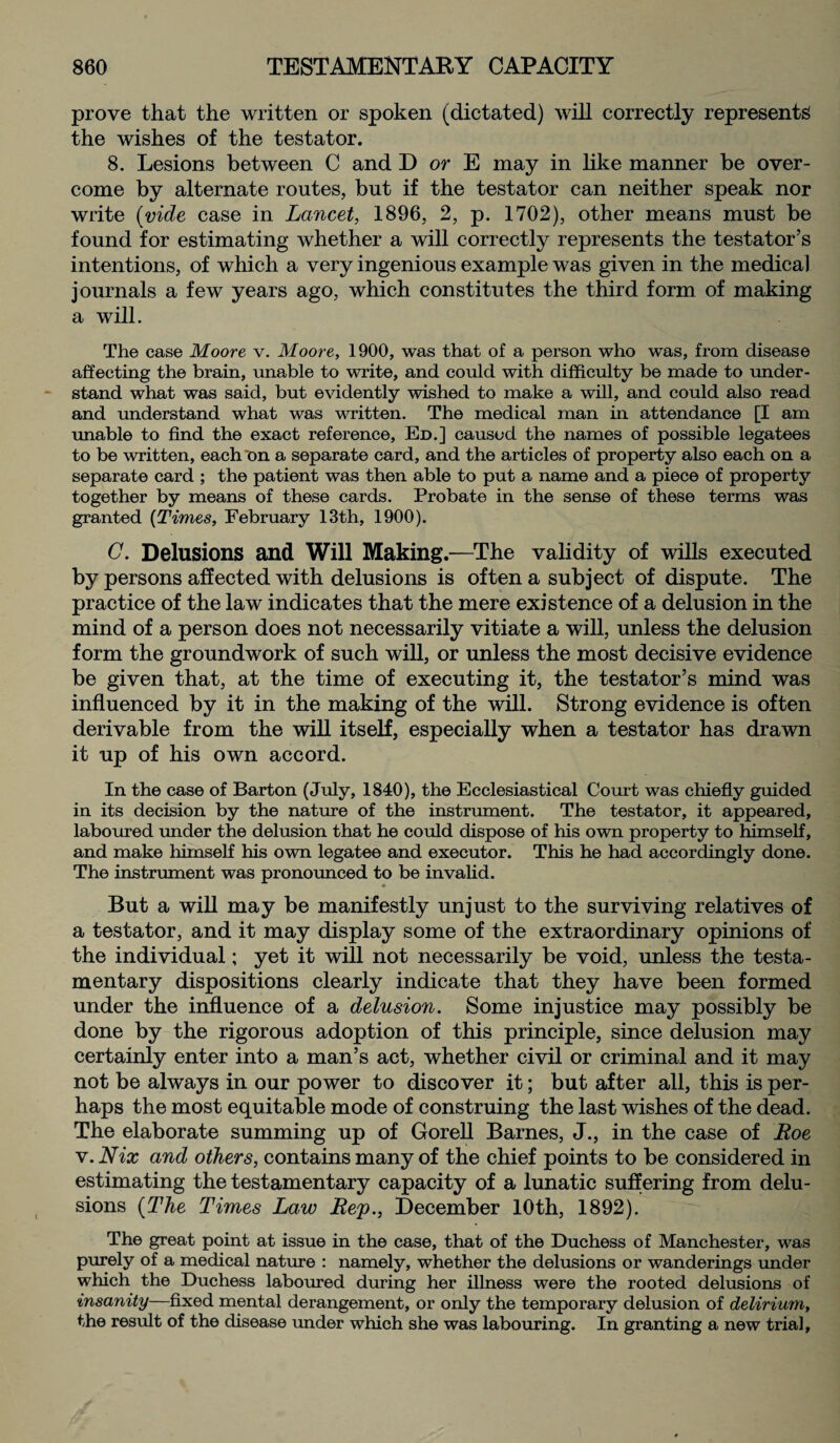 prove that the written or spoken (dictated) will correctly represents the wishes of the testator. 8. Lesions between C and D or E may in like manner be over¬ come by alternate routes, but if the testator can neither speak nor write (vide case in Lancet, 1896, 2, p. 1702), other means must be found for estimating whether a will correctly represents the testator’s intentions, of which a very ingenious example was given in the medical journals a few years ago, which constitutes the third form of making a will. The case Moore v. Moore, 1900, was that of a person who was, from disease affecting the brain, unable to write, and could with difficulty be made to under¬ stand what was said, but evidently wished to make a will, and could also read and understand what was written. The medical man in attendance [I am unable to find the exact reference, Ed.] caused the names of possible legatees to be written, each on a separate card, and the articles of property also each on a separate card ; the patient was then able to put a name and a piece of property together by means of these cards. Probate in the sense of these terms was granted {Times, February 13th, 1900). C. Delusions and Will Making.—The validity of wills executed by persons affected with delusions is often a subject of dispute. The practice of the law indicates that the mere existence of a delusion in the mind of a person does not necessarily vitiate a will, unless the delusion form the groundwork of such will, or unless the most decisive evidence be given that, at the time of executing it, the testator’s mind was influenced by it in the making of the will. Strong evidence is often derivable from the will itself, especially when a testator has drawn it up of his own accord. In the case of Barton (July, 1840), the Ecclesiastical Court was chiefly guided in its decision by the nature of the instrument. The testator, it appeared, laboured under the delusion that he could dispose of his own property to himself, and make himself his own legatee and executor. This he had accordingly done. The instrument was pronounced to be invalid. « But a will may be manifestly unjust to the surviving relatives of a testator, and it may display some of the extraordinary opinions of the individual; yet it will not necessarily be void, unless the testa¬ mentary dispositions clearly indicate that they have been formed under the influence of a delusion. Some injustice may possibly be done by the rigorous adoption of this principle, since delusion may certainly enter into a man’s act, whether civil or criminal and it may not be always in our power to discover it; but after all, this is per¬ haps the most equitable mode of construing the last wishes of the dead. The elaborate summing up of Gorell Barnes, J., in the case of Roe v. Nix and others, contains many of the chief points to be considered in estimating the testamentary capacity of a lunatic suffering from delu¬ sions (The Times Law Rep., December 10th, 1892). The great point at issue in the case, that of the Duchess of Manchester, was purely of a medical nature : namely, whether the delusions or wanderings under which the Duchess laboured during her illness were the rooted delusions of insanity—fixed mental derangement, or only the temporary delusion of delirium, the result of the disease under which she was labouring. In granting a new trial,