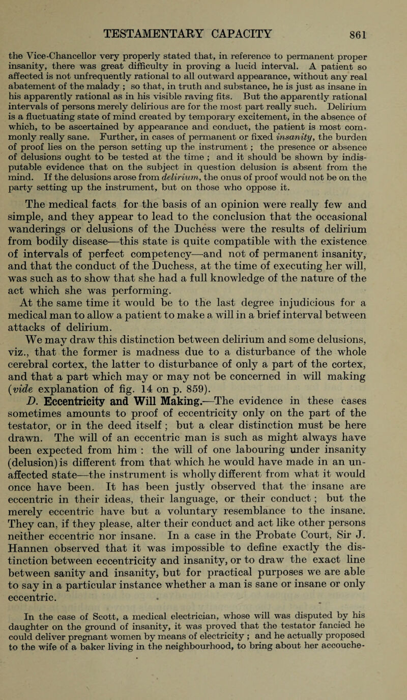 the Vice-Chancellor very properly stated that, in reference to permanent proper insanity, there was great difficulty in proving a lucid interval. A patient so affected is not unfrequently rational to all outward appearance, without any real abatement of the malady ; so that, in truth and substance, he is just as insane in his apparently rational as in his visible raving fits. But the apparently rational intervals of persons merely delirious are for the most part really such. Delirium is a fluctuating state of mind created by temporary excitement, in the absence of which, to be ascertained by appearance and conduct, the patient is most com¬ monly really sane. Further, in cases of permanent or fixed insanity, the burden of proof lies on the person setting up the instrument; the presence or absence of delusions ought to be tested at the time ; and it should be shown by indis¬ putable evidence that on the subject in question delusion is absent from the mind. If the delusions arose from delirium, the onus of proof would not be on the party setting up the instrument, but on those who oppose it. The medical facts for the basis of an opinion were really few and simple, and they appear to lead to the conclusion that the occasional wanderings or delusions of the Duchess were the results of delirium from bodily disease—this state is quite compatible with the existence of intervals of perfect competency—and not of permanent insanity, and that the conduct of the Duchess, at the time of executing her will, was such as to show that she had a full knowledge of the nature of the act which she was performing. At the same time it would be to the last degree injudicious for a medical man to allow a patient to make a will in a brief interval between attacks of delirium. We may draw this distinction between delirium and some delusions, viz., that the former is madness due to a disturbance of the whole cerebral cortex, the latter to disturbance of only a part of the cortex, and that a part which may or may not be concerned in will making (vide explanation of fig. 14 on p. 859). D. Eccentricity and Will Making.—The evidence in these cases sometimes amounts to proof of eccentricity only on the part of the testator, or in the deed itself ; but a clear distinction must be here drawn. The will of an eccentric man is such as might always have been expected from him : the will of one labouring under insanity (delusion) is different from that which he would have made in an un¬ affected state—the instrument is wholly different from what it would once have been. It has been justly observed that the insane are eccentric in their ideas, their language, or their conduct; but the merely eccentric have but a voluntary resemblance to the insane. They can, if they please, alter their conduct and act like other persons neither eccentric nor insane. In a case in the Probate Court, Sir J. Hannen observed that it was impossible to define exactly the dis¬ tinction between eccentricity and insanity, or to draw the exact line between sanity and insanity, but for practical purposes we are able to say in a particular instance whether a man is sane or insane or only eccentric. In the case of Scott, a medical electrician, whose will was disputed by his daughter on the ground of insanity, it was proved that the testator fancied he could deliver pregnant women by means of electricity ; and he actually proposed to the wife of a baker living in the neighbourhood, to bring about her accouche-