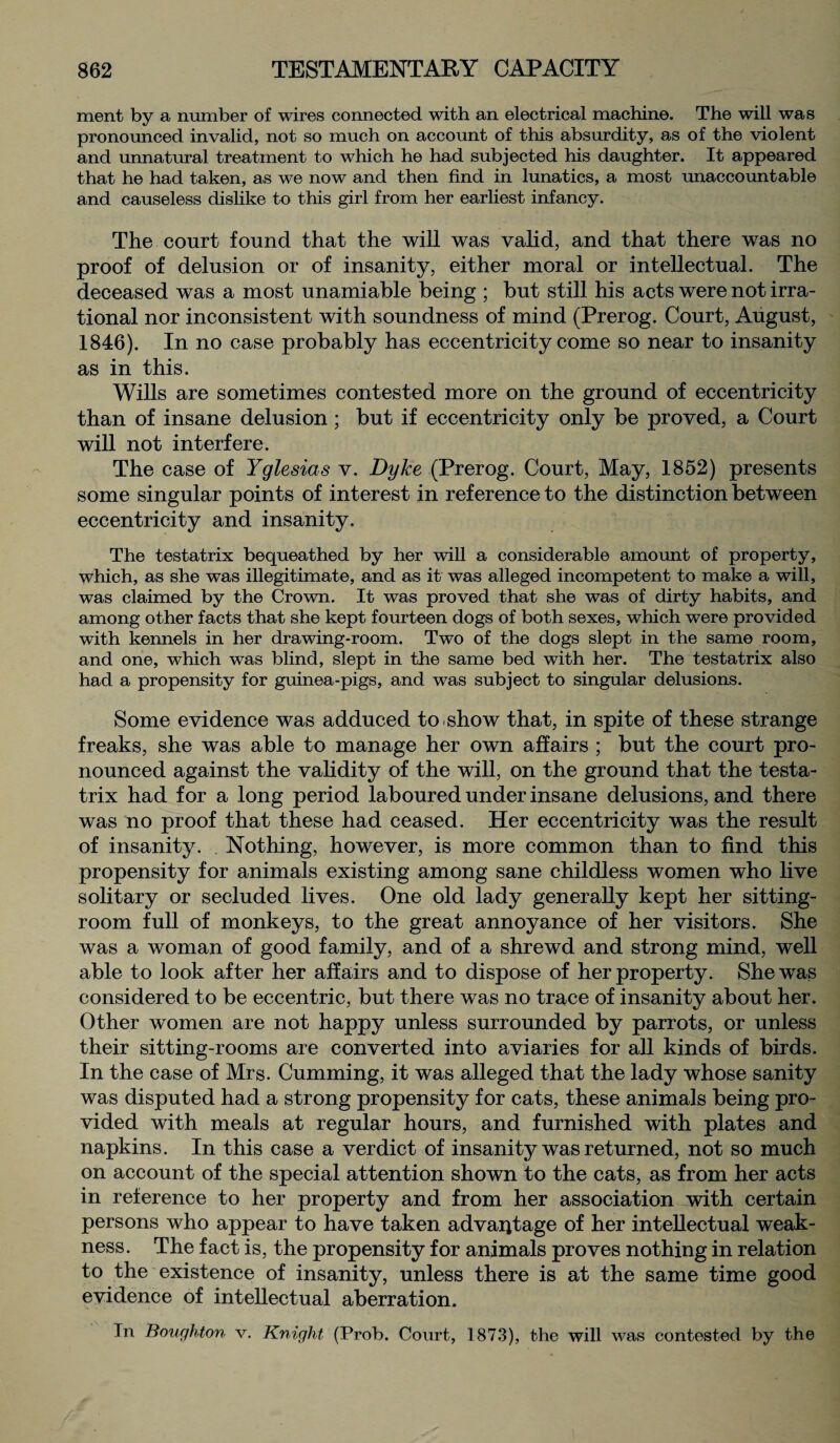 ment by a number of wires connected with an electrical machine. The will was pronounced invalid, not so much on account of this absurdity, as of the violent and unnatural treatment to which he had subjected his daughter. It appeared that he had taken, as we now and then find in lunatics, a most unaccountable and causeless dislike to this girl from her earliest infancy. The court found that the will was valid, and that there was no proof of delusion or of insanity, either moral or intellectual. The deceased was a most unamiable being ; but still his acts were not irra¬ tional nor inconsistent with soundness of mind (Prerog. Court, August, 1846). In no case probably has eccentricity come so near to insanity as in this. Wills are sometimes contested more on the ground of eccentricity than of insane delusion ; but if eccentricity only be proved, a Court will not interfere. The case of Yglesias v. Dyke (Prerog. Court, May, 1852) presents some singular points of interest in reference to the distinction between eccentricity and insanity. The testatrix bequeathed by her will a considerable amount of property, which, as she was illegitimate, and as it was alleged incompetent to make a will, was claimed by the Crown. It was proved that she was of dirty habits, and among other facts that she kept fourteen dogs of both sexes, which were provided with kennels in her drawing-room. Two of the dogs slept in the same room, and one, which was blind, slept in the same bed with her. The testatrix also had a propensity for guinea-pigs, and was subject to singular delusions. Some evidence was adduced to show that, in spite of these strange freaks, she was able to manage her own affairs ; but the court pro¬ nounced against the validity of the will, on the ground that the testa¬ trix had for a long period laboured under insane delusions, and there was no proof that these had ceased. Her eccentricity was the result of insanity. Nothing, however, is more common than to find this propensity for animals existing among sane childless women who live solitary or secluded lives. One old lady generally kept her sitting- room full of monkeys, to the great annoyance of her visitors. She was a woman of good family, and of a shrewd and strong mind, well able to look after her affairs and to dispose of her property. She was considered to be eccentric, but there was no trace of insanity about her. Other women are not happy unless surrounded by parrots, or unless their sitting-rooms are converted into aviaries for all kinds of birds. In the case of Mrs. Gumming, it was alleged that the lady whose sanity was disputed had a strong propensity for cats, these animals being pro¬ vided with meals at regular hours, and furnished with plates and napkins. In this case a verdict of insanity was returned, not so much on account of the special attention shown to the cats, as from her acts in reference to her property and from her association with certain persons who appear to have taken advantage of her intellectual weak¬ ness. The fact is, the propensity for animals proves nothing in relation to the existence of insanity, unless there is at the same time good evidence of intellectual aberration. In Boughton v. Knight (Prob, Court, 1873), the will was contested by the