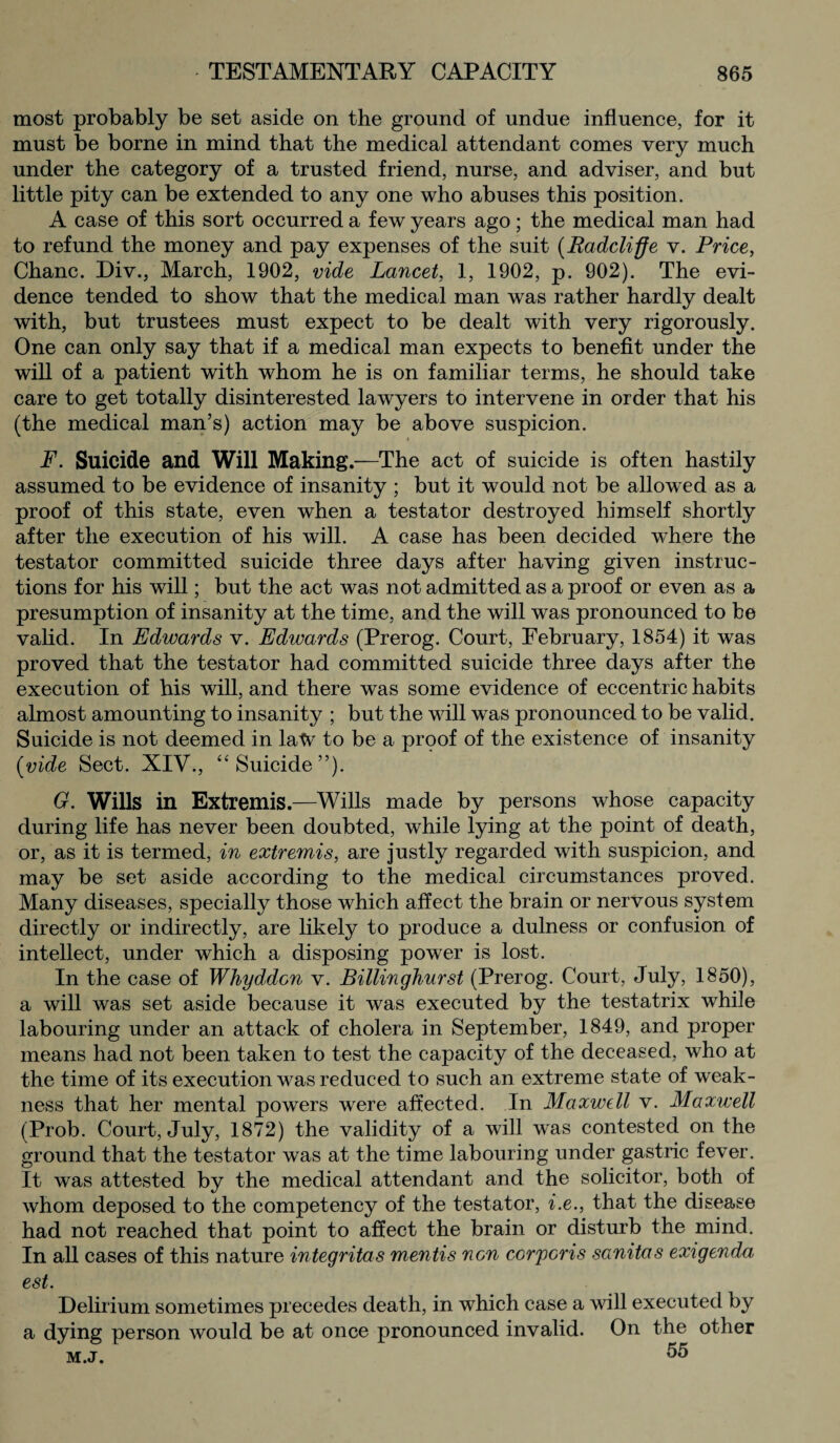 most probably be set aside on the ground of undue influence, for it must be borne in mind that the medical attendant comes very much under the category of a trusted friend, nurse, and adviser, and but little pity can be extended to any one who abuses this position. A case of this sort occurred a few years ago; the medical man had to refund the money and pay expenses of the suit (Radcliffe v. Price, Chanc. Div., March, 1902, vide Lancet, 1, 1902, p. 902). The evi¬ dence tended to show that the medical man was rather hardly dealt with, but trustees must expect to be dealt with very rigorously. One can only say that if a medical man expects to benefit under the will of a patient with whom he is on familiar terms, he should take care to get totally disinterested lawyers to intervene in order that his (the medical man’s) action may be above suspicion. F. Suicide and Will Making .—The act of suicide is often hastily assumed to be evidence of insanity ; but it would not be allowed as a proof of this state, even when a testator destroyed himself shortly after the execution of his will. A case has been decided where the testator committed suicide three days after having given instruc¬ tions for his will; but the act was not admitted as a proof or even as a presumption of insanity at the time, and the will was pronounced to be valid. In Edwards v. Edwards (Prerog. Court, February, 1854) it was proved that the testator had committed suicide three days after the execution of his will, and there was some evidence of eccentric habits almost amounting to insanity ; but the will was pronounced to be valid. Suicide is not deemed in latv to be a proof of the existence of insanity {vide Sect. XIV., “Suicide”). G. Wills in Extremis.—Wills made by persons whose capacity during life has never been doubted, while lying at the point of death, or, as it is termed, in extremis, are justly regarded with suspicion, and may be set aside according to the medical circumstances proved. Many diseases, specially those which affect the brain or nervous system directly or indirectly, are likely to produce a dulness or confusion of intellect, under which a disposing power is lost. In the case of Whyddon v. Billinghurst (Prerog. Court, July, 1850), a will was set aside because it was executed by the testatrix while labouring under an attack of cholera in September, 1849, and proper means had not been taken to test the capacity of the deceased, who at the time of its execution was reduced to such an extreme state of weak¬ ness that her mental powers were affected. In Maxwell v. Maxwell (Prob. Court, July, 1872) the validity of a will was contested on the ground that the testator was at the time labouring under gastric fever. It was attested by the medical attendant and the solicitor, both of whom deposed to the competency of the testator, i.e., that the disease had not reached that point to affect the brain or disturb the mind. In all cases of this nature integritas mentis non corporis sanitas exigenda est. Delirium sometimes precedes death, in which case a will executed by a dying person would be at once pronounced invalid. On the other m.j. 55