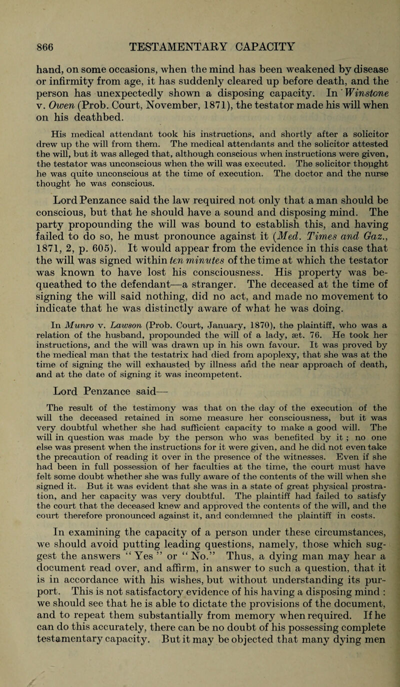 hand, on some occasions, when the mind has been weakened by disease or infirmity from age, it has suddenly cleared up before death, and the person has unexpectedly shown a disposing capacity. In ' Winstone v. Owen (Prob. Court, November, 1871), the testator made his will when on his deathbed. His medical attendant took his instructions, and shortly after a solicitor drew up the will from them. The medical attendants and the solicitor attested the will, but it was alleged that, although conscious when instructions were given, the testator was unconscious when the will was executed. The solicitor thought he was quite unconscious at the time of execution. The doctor and the nurse thought he was conscious. Lord Penzance said the law required not only that a man should be conscious, but that he should have a sound and disposing mind. The party propounding the will was bound to establish this, and having failed to do so, he must pronounce against it (Med. Times and Gaz., 1871, 2, p. 605). It would appear from the evidence in this case that the will was signed within ten minutes of the time at which the testator was known to have lost his consciousness. His property was be¬ queathed to the defendant—a stranger. The deceased at the time of signing the will said nothing, did no act, and made no movement to indicate that he was distinctly aware of what he was doing. In Munro v. Lawson (Prob. Court, January, 1870), the plaintiff, who was a relation of the husband, propounded the will of a lady, set. 76. He took her instructions, and the will was drawn up in his own favour. It was proved by the medical man that the testatrix had died from apoplexy, that she was at the time of signing the will exhausted by illness and the near approach of death, and at the date of signing it was incompetent. Lord Penzance said— \ The result of the testimony was that on the day of the execution of the will the deceased retained in some measure her consciousness, but it was very doubtful whether she had sufficient capacity to make a good will. The will in question was made by the person who was benefited by it ; no one else was present when the instructions for it were given, and he did not even take the precaution of reading it over in the presence of the witnesses. Even if she had been in full possession of her faculties at the time, the court must have felt some doubt whether she was fully aware of the contents of the will when she signed it. But it was evident that she was in a state of great physical prostra¬ tion, and her capacity was very doubtful. The plaintiff had failed to satisfy the court that the deceased knew and approved the contents of the will, and the court therefore pronounced against it, and condemned the plaintiff in costs. In examining the capacity of a person under these circumstances, we should avoid putting leading questions, namely, those which sug¬ gest the answers “ Yes ” or “ No.” Thus, a dying man may hear a document read over, and affirm, in answer to such a question, that it is in accordance with his wishes, but without understanding its pur¬ port. This is not satisfactory evidence of his having a disposing mind : we should see that he is able to dictate the provisions of the document, and to repeat them substantially from memory when required. If he can do this accurately, there can be no doubt of his possessing complete testamentary capacity. But it may be objected that many dying men