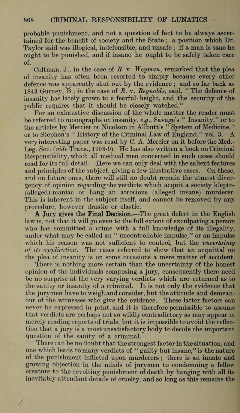 probable punishment, and not a question of fact to be always ascer¬ tained for the benefit of society and the State : a position which Dr. Taylor said was illogical, indefensible, and unsafe ; if a man is sane he ought to be punished, and if insane he ought to be safely taken care of. Coltman, J., in the case of E. v. Weyman, remarked that the plea of insanity has often been resorted to simply because every other defence was apparently shut out by the evidence ; and so far back as 1843 Gurney, B., in the case of R. v. Reynolds, said, “ The defence of insanity has lately grown to a fearful- height, and the security of the public requires that it should be closely watched.’ ’ For an exhaustive discussion of the whole matter the reader must be referred to monographs on insanity, e.g., Savage’s “ Insanity,” or to the articles by Mercier or Nicolson in Allbutt’s “ System of Medicine,” or to Stephen’s “ History of the Criminal Law of England,” vol. 3. A very interesting paper was read by C. A. Mercier on it before the Med.- Leg. Soc. (vide Trans., 1908-9). He has also written a book on Criminal Responsibility, which all medical men concerned in such cases should read for its full detail. Here we can only deal with the salient features and principles of the subject, giving a few illustrative cases. On these, and on future ones, there will still no doubt remain the utmost diver¬ gency of opinion regarding the verdicts which acquit a society klepto- (alleged)-maniac or hang an atrocious (alleged insane) murderer. This is inherent in the subject itself, and cannot be removed by any procedure, however drastic or elastic. A Jury gives the Final Decision.—The great defect in the English law is, not that it will go even to the full extent of exculpating a person who has committed a crime with a full knowledge of its illegality, under what may be called an “ uncontrollable impulse,” or an impulse which his reason was not sufficient to control, but the uncertainty of its application. The cases referred to show that an acquittal on the plea of insanity is on some occasions a mere matter of accident. There is nothing more certain than the uncertainty of the honest opinion of the individuals composing a jury, consequently there need be no surprise at the very varying verdicts which are returned as to the sanity or insanity of a criminal. It is not only the evidence that the jurymen have to weigh and consider, but the attitude and demean¬ our of the witnesses who give the evidence. These latter factors can never be expressed in print, and it is therefore permissible to assume that verdicts are perhaps not so wildly contradictory as may appear m merely reading reports of trials, but it is impossible to avoid the reflec¬ tion that a jury is a most unsatisfactory body to decide the important question of the sanity of a criminal. There can be no doubt that the strongest factor in the situation, and one which leads to many verdicts of “ guilty but insane,” is the nature of the punishment inflicted upon murderers ; there is an innate and growing objection in the minds of jurymen to condemning a fellow creature to the revolting punishment of death by hanging with all its inevitably attendant details of cruelty, and so long as this remains the
